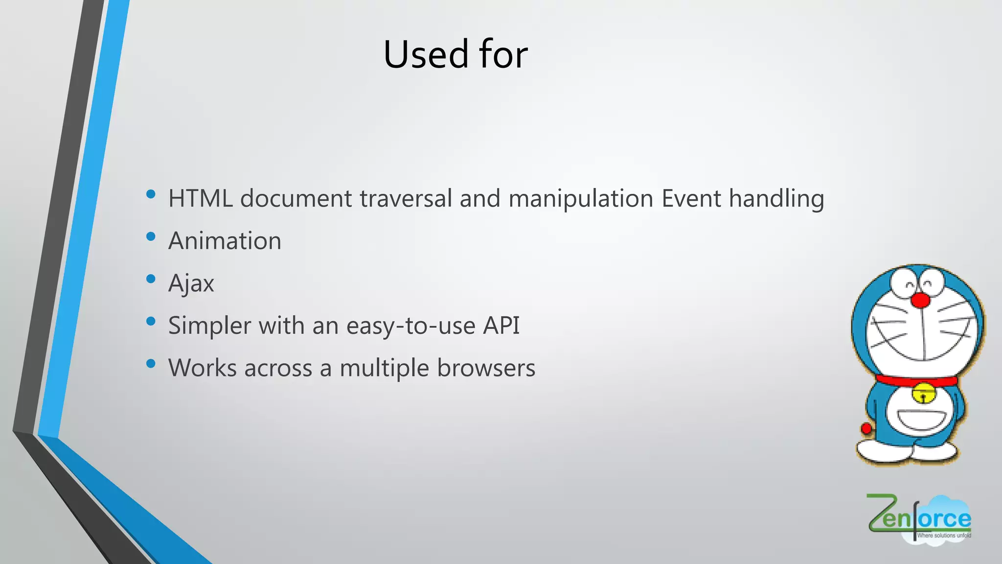 • HTML document traversal and manipulation Event handling
• Animation
• Ajax
• Simpler with an easy-to-use API
• Works across a multiple browsers
Used for
 