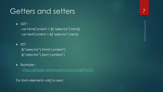 Getters and setters
 GET :
var htmlContent = $(“selector”).html()
var textContent = $(“selector”).text()
 SET :
$(“selector”).html(‘content’)
$(“selector”).text(‘content’)
 Example :
https://jsfiddle.net/NivedhithaV/aw9q87b5/2/
For form elements val() is used
7
 
