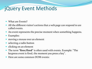 jQuery Event Methods
 What are Events?
 All the different visitor's actions that a web page can respond to are
called events.
 An event represents the precise moment when something happens.
 Examples:
 moving a mouse over an element
 selecting a radio button
 clicking on an element
 The term "fires/fired" is often used with events. Example: "The
keypress event is fired, the moment you press a key".
 Here are some common DOM events:
 