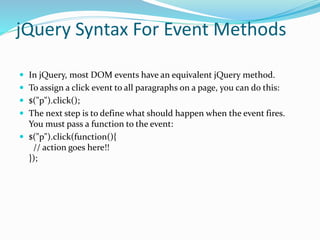 jQuery Syntax For Event Methods
 In jQuery, most DOM events have an equivalent jQuery method.
 To assign a click event to all paragraphs on a page, you can do this:
 $("p").click();
 The next step is to define what should happen when the event fires.
You must pass a function to the event:
 $("p").click(function(){
// action goes here!!
});
 