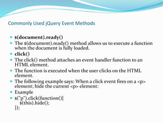 Commonly Used jQuery Event Methods
 $(document).ready()
 The $(document).ready() method allows us to execute a function
when the document is fully loaded.
 click()
 The click() method attaches an event handler function to an
HTML element.
 The function is executed when the user clicks on the HTML
element.
 The following example says: When a click event fires on a <p>
element; hide the current <p> element:
 Example
 $("p").click(function(){
$(this).hide();
});
 
