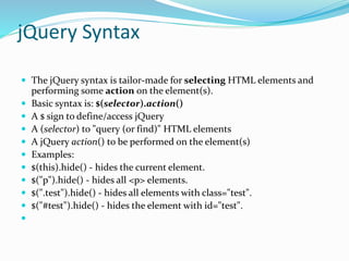 jQuery Syntax
 The jQuery syntax is tailor-made for selecting HTML elements and
performing some action on the element(s).
 Basic syntax is: $(selector).action()
 A $ sign to define/access jQuery
 A (selector) to "query (or find)" HTML elements
 A jQuery action() to be performed on the element(s)
 Examples:
 $(this).hide() - hides the current element.
 $("p").hide() - hides all <p> elements.
 $(".test").hide() - hides all elements with class="test".
 $("#test").hide() - hides the element with id="test".

 