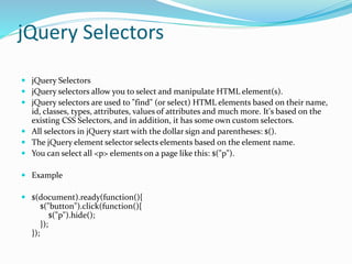 jQuery Selectors
 jQuery Selectors
 jQuery selectors allow you to select and manipulate HTML element(s).
 jQuery selectors are used to "find" (or select) HTML elements based on their name,
id, classes, types, attributes, values of attributes and much more. It's based on the
existing CSS Selectors, and in addition, it has some own custom selectors.
 All selectors in jQuery start with the dollar sign and parentheses: $().
 The jQuery element selector selects elements based on the element name.
 You can select all <p> elements on a page like this: $("p").
 Example
 $(document).ready(function(){
$("button").click(function(){
$("p").hide();
});
});
 