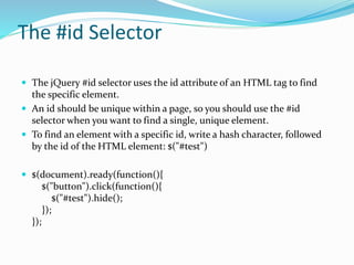 The #id Selector
 The jQuery #id selector uses the id attribute of an HTML tag to find
the specific element.
 An id should be unique within a page, so you should use the #id
selector when you want to find a single, unique element.
 To find an element with a specific id, write a hash character, followed
by the id of the HTML element: $("#test")
 $(document).ready(function(){
$("button").click(function(){
$("#test").hide();
});
});
 