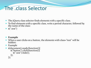 The .class Selector
 The jQuery class selector finds elements with a specific class.
 To find elements with a specific class, write a period character, followed by
the name of the class:
 $(".test")
 Example
 When a user clicks on a button, the elements with class="test" will be
hidden:
 Example
 $(document).ready(function(){
$("button").click(function(){
$(".test").hide();
});
});
 