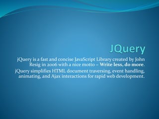 jQuery is a fast and concise JavaScript Library created by John
Resig in 2006 with a nice motto − Write less, do more.
jQuery simplifies HTML document traversing, event handling,
animating, and Ajax interactions for rapid web development.
 
