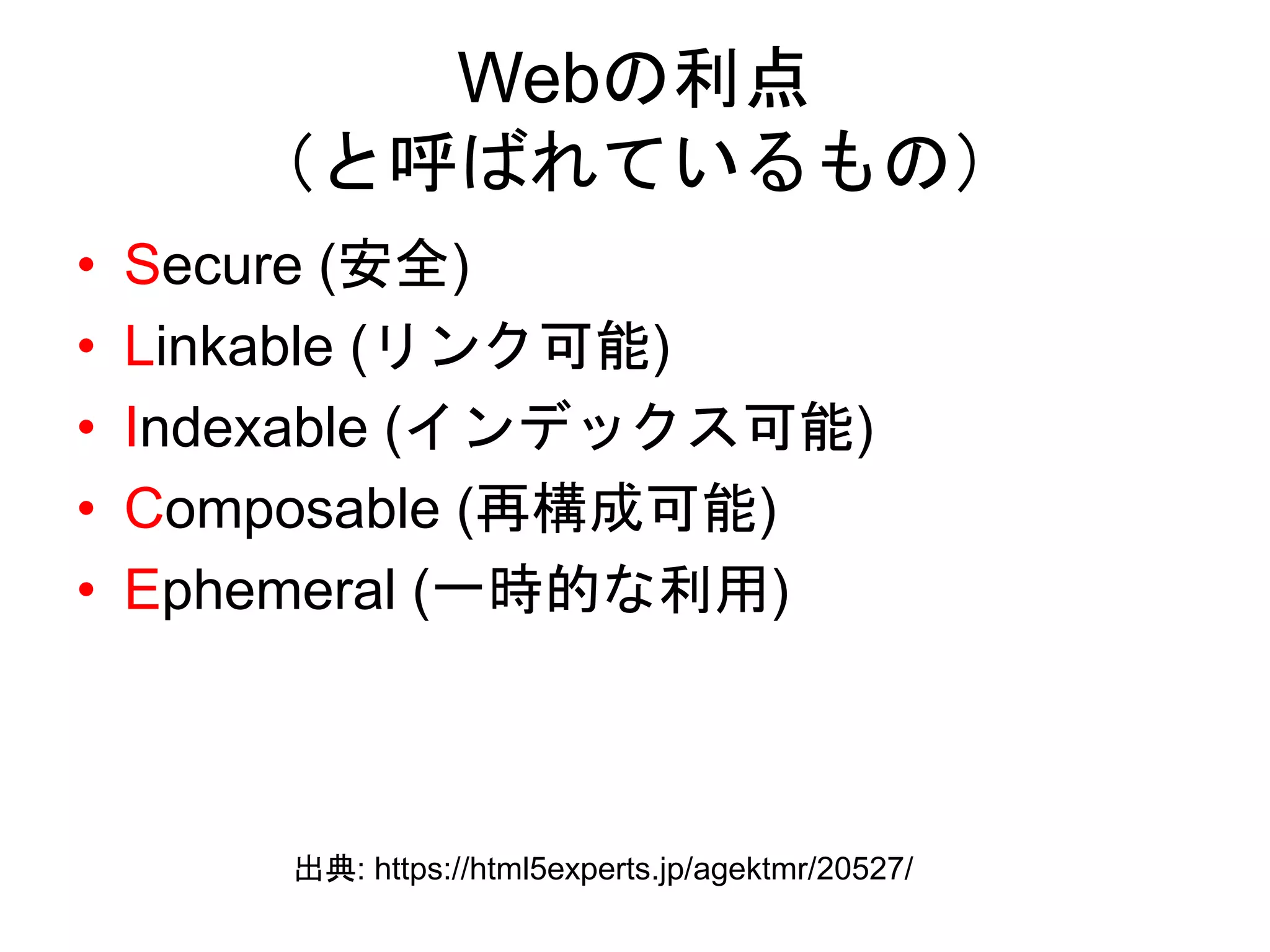 Webの利点
（と呼ばれているもの）
• Secure (安全)
• Linkable (リンク可能)
• Indexable (インデックス可能)
• Composable (再構成可能)
• Ephemeral (一時的な利用)
出典: https://html5experts.jp/agektmr/20527/
 