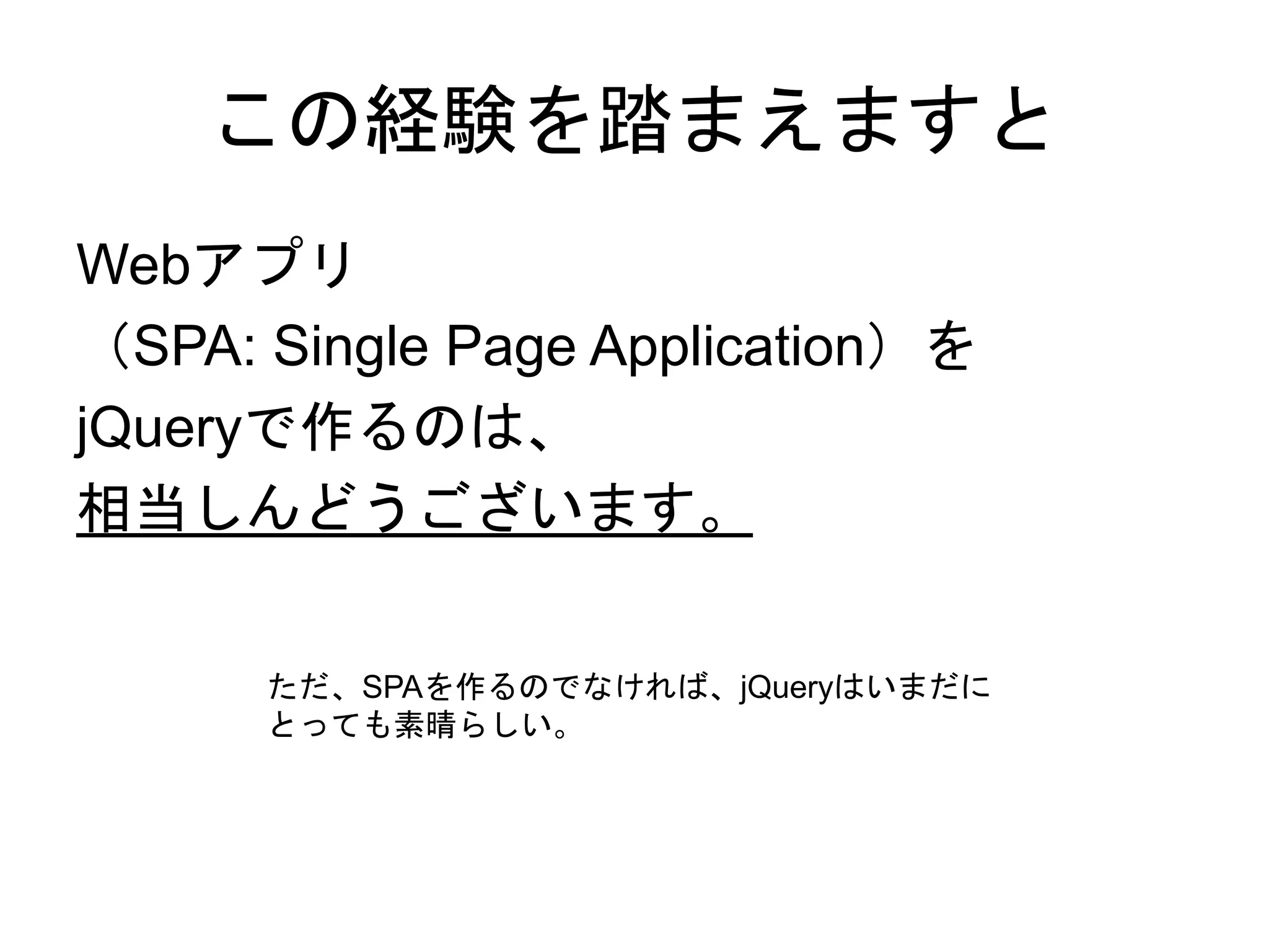 この経験を踏まえますと
Webアプリ
（SPA: Single Page Application）を
jQueryで作るのは、
相当しんどうございます。
ただ、SPAを作るのでなければ、jQueryはいまだに
とっても素晴らしい。
 