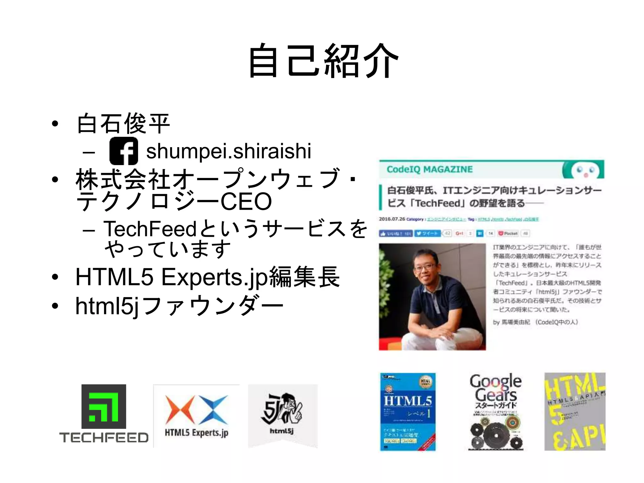 自己紹介
• 白石俊平
– shumpei.shiraishi
• 株式会社オープンウェブ・
テクノロジーCEO
– TechFeedというサービスを
やっています
• HTML5 Experts.jp編集長
• html5jファウンダー
 