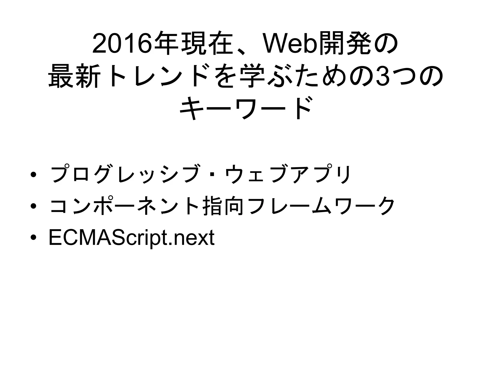 2016年現在、Web開発の
最新トレンドを学ぶための3つの
キーワード
• プログレッシブ・ウェブアプリ
• コンポーネント指向フレームワーク
• ECMAScript.next
 