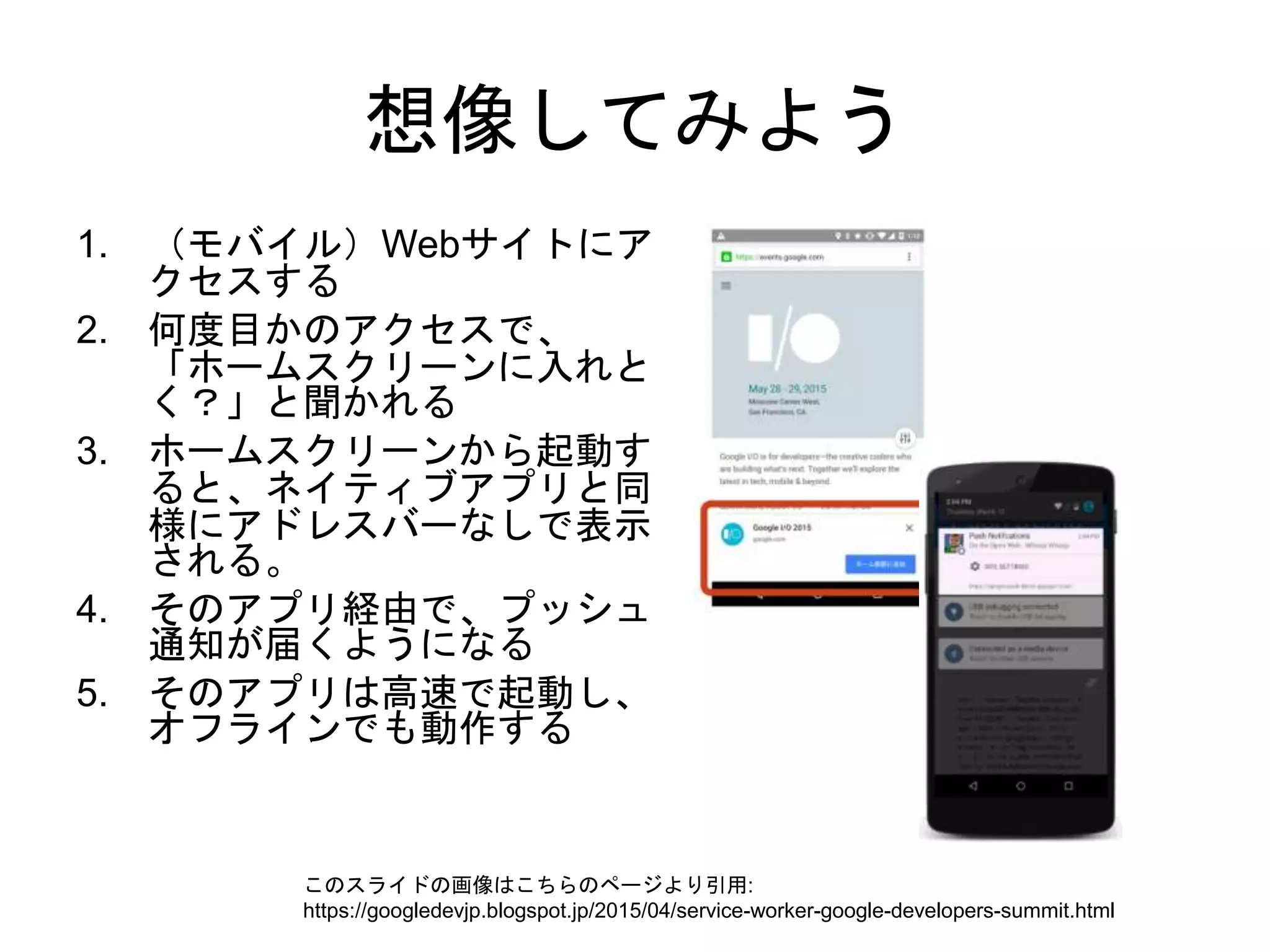 想像してみよう
1. （モバイル）Webサイトにア
クセスする
2. 何度目かのアクセスで、
「ホームスクリーンに入れと
く？」と聞かれる
3. ホームスクリーンから起動す
ると、ネイティブアプリと同
様にアドレスバーなしで表示
される。
4. そのアプリ経由で、プッシュ
通知が届くようになる
5. そのアプリは高速で起動し、
オフラインでも動作する
このスライドの画像はこちらのページより引用:
https://googledevjp.blogspot.jp/2015/04/service-worker-google-developers-summit.html
 