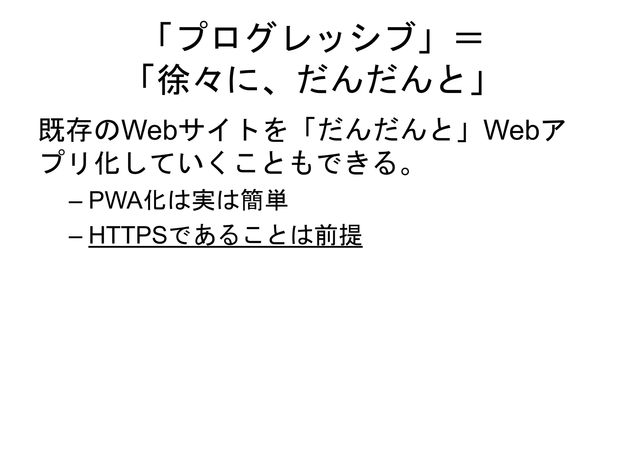 「プログレッシブ」＝
「徐々に、だんだんと」
既存のWebサイトを「だんだんと」Webア
プリ化していくこともできる。
– PWA化は実は簡単
– HTTPSであることは前提
 