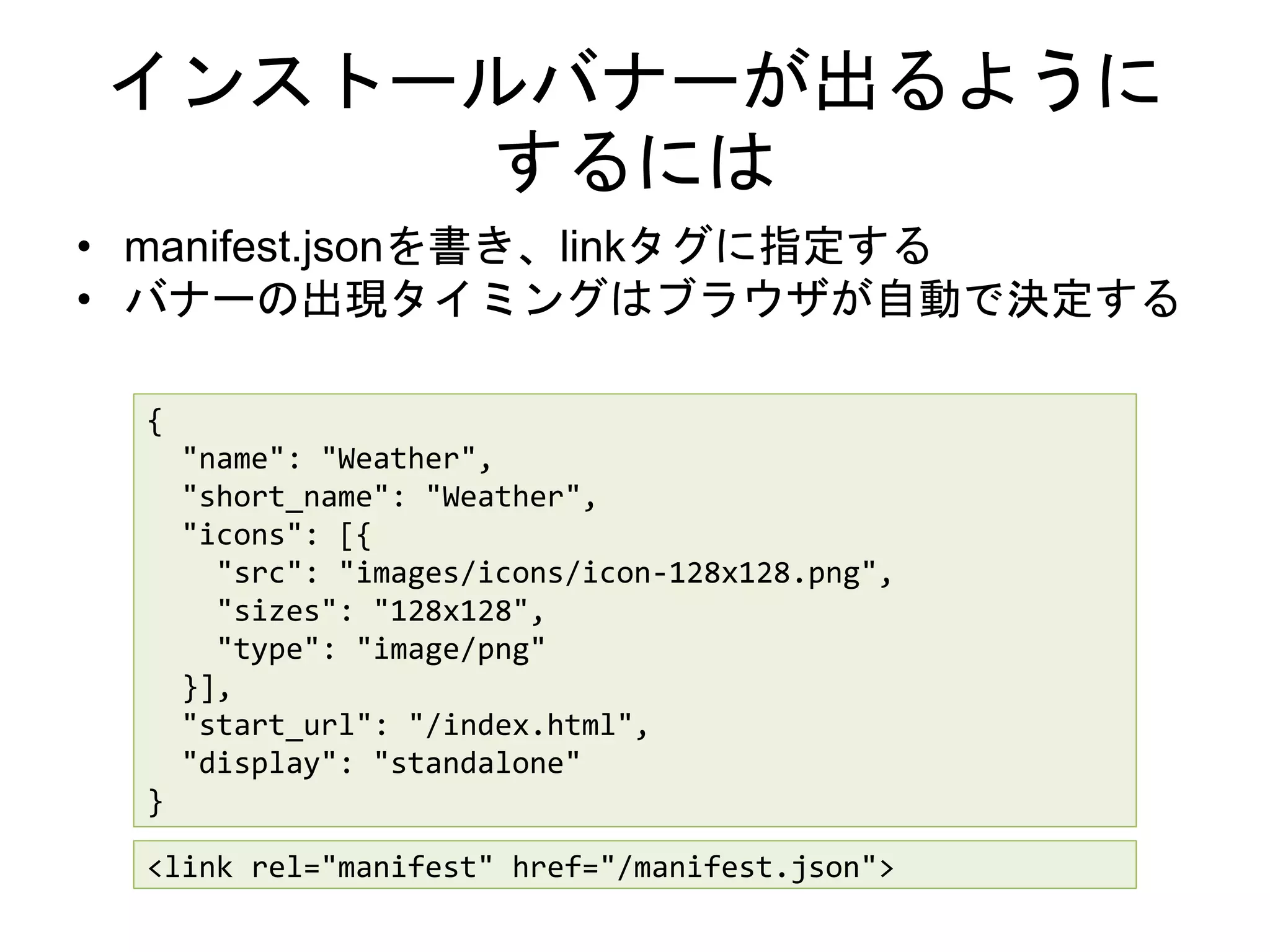 インストールバナーが出るように
するには
• manifest.jsonを書き、linkタグに指定する
• バナーの出現タイミングはブラウザが自動で決定する
{
"name": "Weather",
"short_name": "Weather",
"icons": [{
"src": "images/icons/icon-128x128.png",
"sizes": "128x128",
"type": "image/png"
}],
"start_url": "/index.html",
"display": "standalone"
}
<link rel="manifest" href="/manifest.json">
 