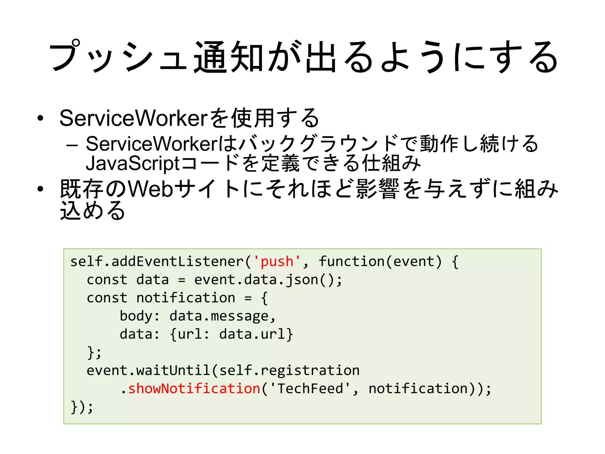 プッシュ通知が出るようにする
• ServiceWorkerを使用する
– ServiceWorkerはバックグラウンドで動作し続ける
JavaScriptコードを定義できる仕組み
• 既存のWebサイトにそれほど影響を与えずに組み
込める
self.addEventListener('push', function(event) {
const data = event.data.json();
const notification = {
body: data.message,
data: {url: data.url}
};
event.waitUntil(self.registration
.showNotification('TechFeed', notification));
});
 