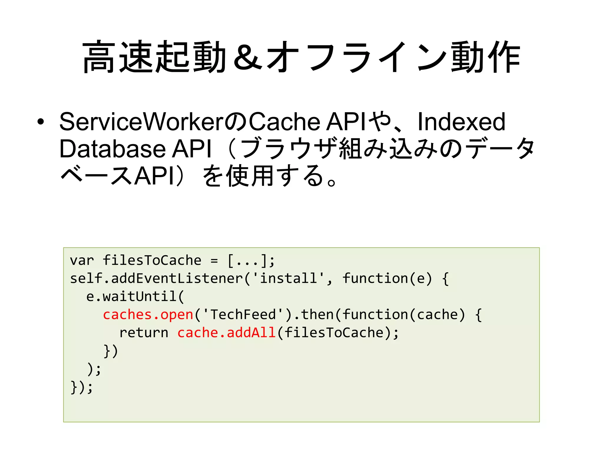 高速起動＆オフライン動作
• ServiceWorkerのCache APIや、Indexed
Database API（ブラウザ組み込みのデータ
ベースAPI）を使用する。
var filesToCache = [...];
self.addEventListener('install', function(e) {
e.waitUntil(
caches.open('TechFeed').then(function(cache) {
return cache.addAll(filesToCache);
})
);
});
 