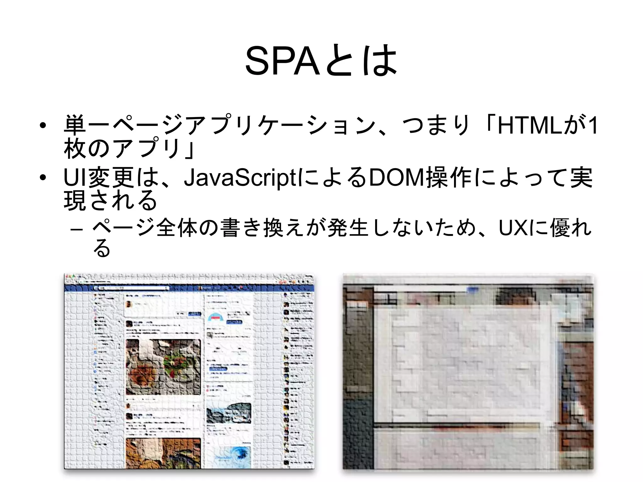 SPAとは
• 単一ページアプリケーション、つまり「HTMLが1
枚のアプリ」
• UI変更は、JavaScriptによるDOM操作によって実
現される
– ページ全体の書き換えが発生しないため、UXに優れ
る
 
