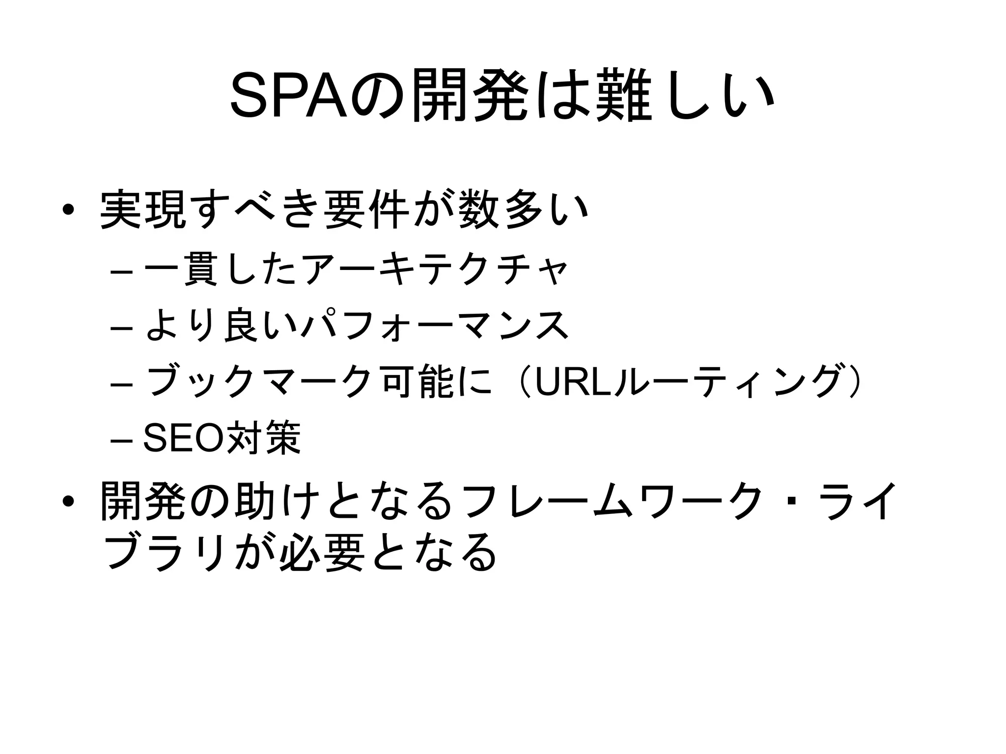 SPAの開発は難しい
• 実現すべき要件が数多い
– 一貫したアーキテクチャ
– より良いパフォーマンス
– ブックマーク可能に（URLルーティング）
– SEO対策
• 開発の助けとなるフレームワーク・ライ
ブラリが必要となる
 