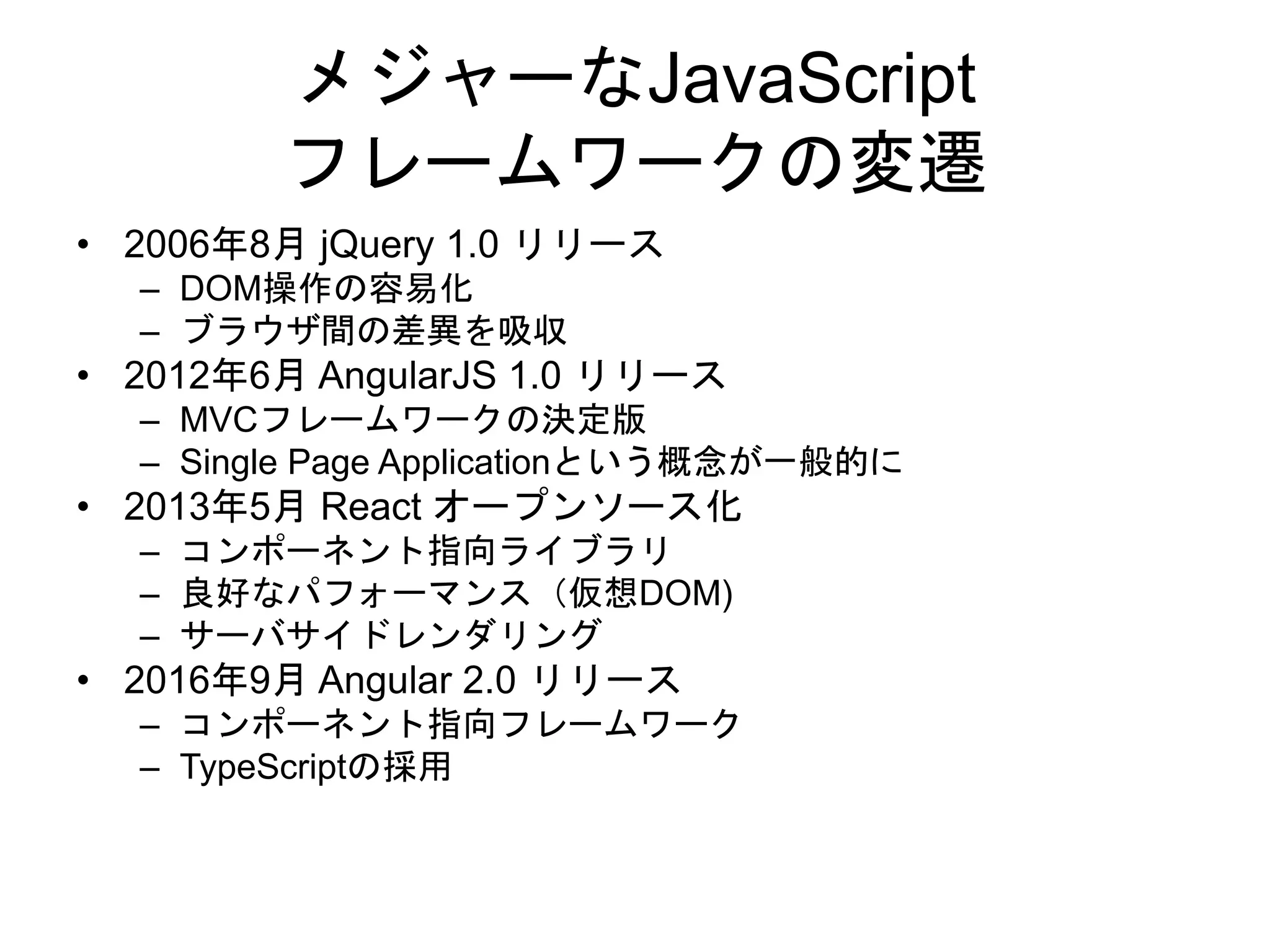 メジャーなJavaScript
フレームワークの変遷
• 2006年8月 jQuery 1.0 リリース
– DOM操作の容易化
– ブラウザ間の差異を吸収
• 2012年6月 AngularJS 1.0 リリース
– MVCフレームワークの決定版
– Single Page Applicationという概念が一般的に
• 2013年5月 React オープンソース化
– コンポーネント指向ライブラリ
– 良好なパフォーマンス（仮想DOM)
– サーバサイドレンダリング
• 2016年9月 Angular 2.0 リリース
– コンポーネント指向フレームワーク
– TypeScriptの採用
 
