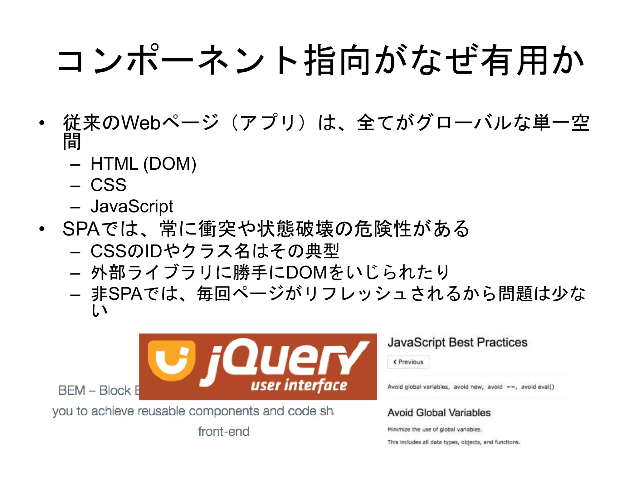コンポーネント指向がなぜ有用か
• 従来のWebページ（アプリ）は、全てがグローバルな単一空
間
– HTML (DOM)
– CSS
– JavaScript
• SPAでは、常に衝突や状態破壊の危険性がある
– CSSのIDやクラス名はその典型
– 外部ライブラリに勝手にDOMをいじられたり
– 非SPAでは、毎回ページがリフレッシュされるから問題は少な
い
 