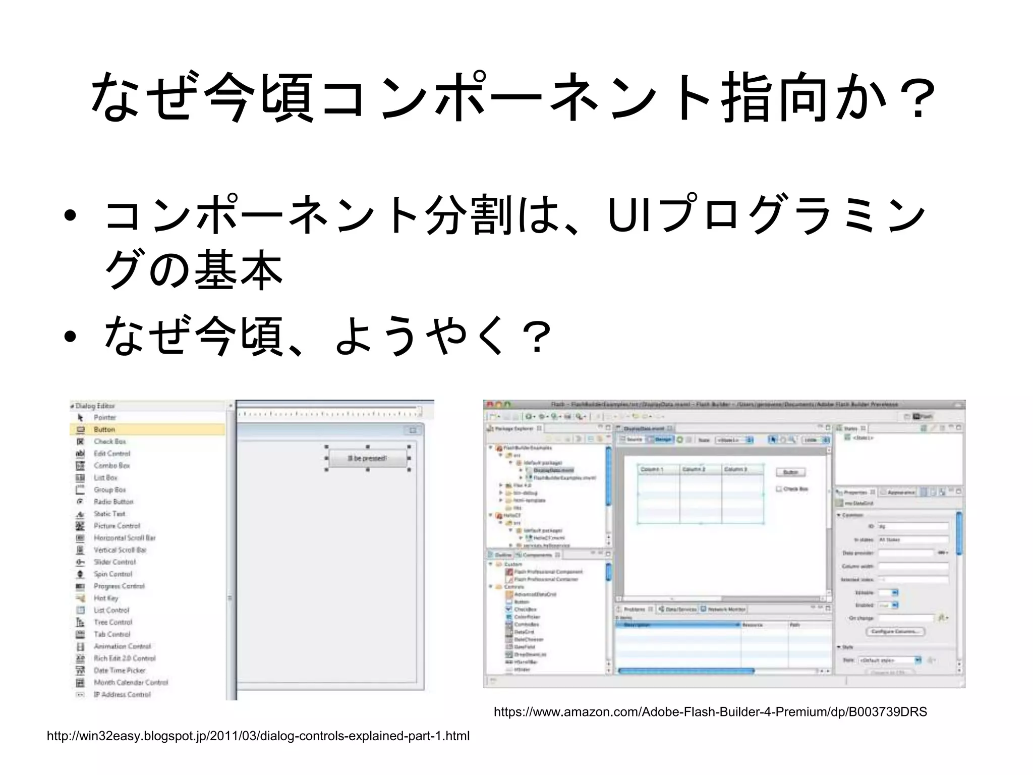 なぜ今頃コンポーネント指向か？
• コンポーネント分割は、UIプログラミン
グの基本
• なぜ今頃、ようやく？
https://www.amazon.com/Adobe-Flash-Builder-4-Premium/dp/B003739DRS
http://win32easy.blogspot.jp/2011/03/dialog-controls-explained-part-1.html
 
