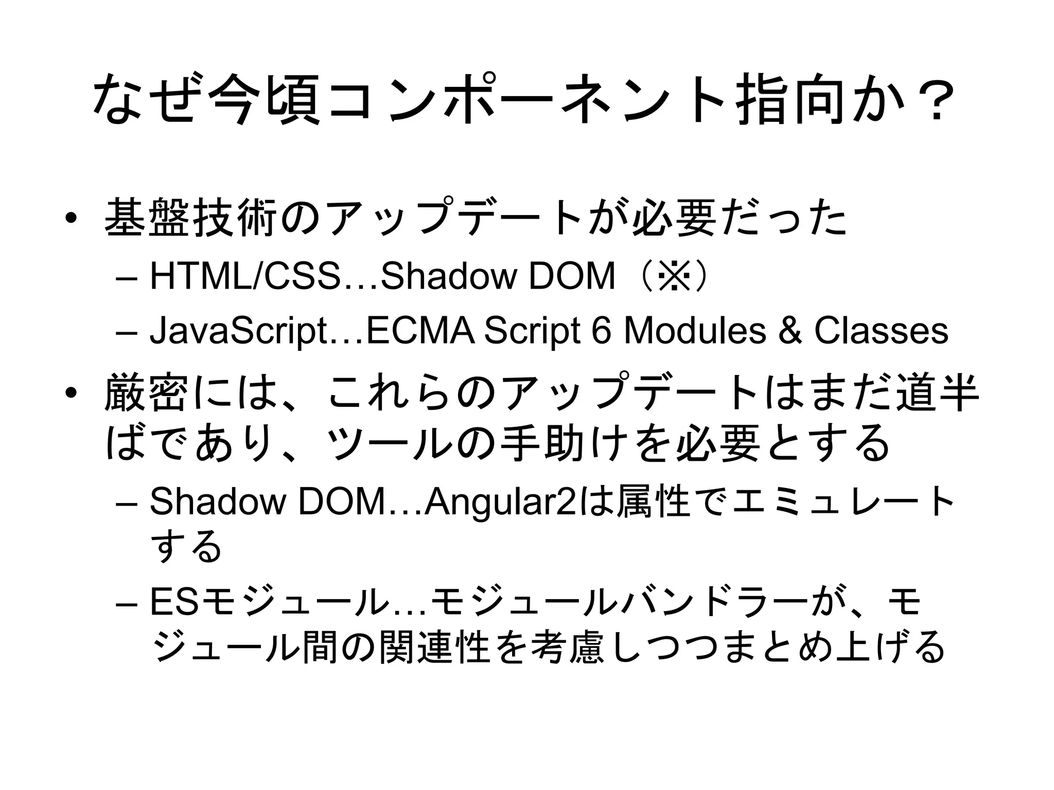 なぜ今頃コンポーネント指向か？
• 基盤技術のアップデートが必要だった
– HTML/CSS…Shadow DOM（※）
– JavaScript…ECMA Script 6 Modules & Classes
• 厳密には、これらのアップデートはまだ道半
ばであり、ツールの手助けを必要とする
– Shadow DOM…Angular2は属性でエミュレート
する
– ESモジュール…モジュールバンドラーが、モ
ジュール間の関連性を考慮しつつまとめ上げる
 