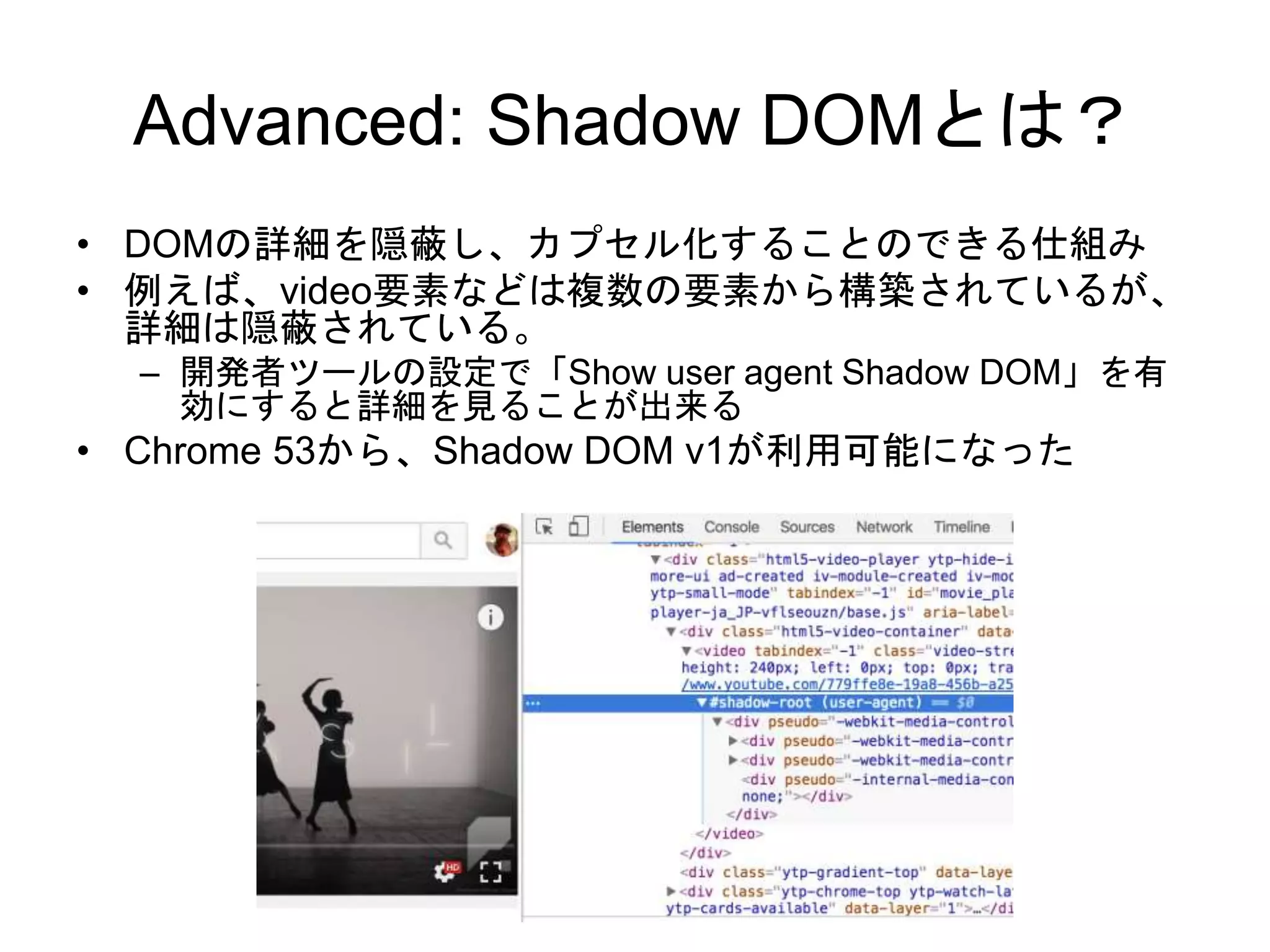 Advanced: Shadow DOMとは？
• DOMの詳細を隠蔽し、カプセル化することのできる仕組み
• 例えば、video要素などは複数の要素から構築されているが、
詳細は隠蔽されている。
– 開発者ツールの設定で「Show user agent Shadow DOM」を有
効にすると詳細を見ることが出来る
• Chrome 53から、Shadow DOM v1が利用可能になった
 