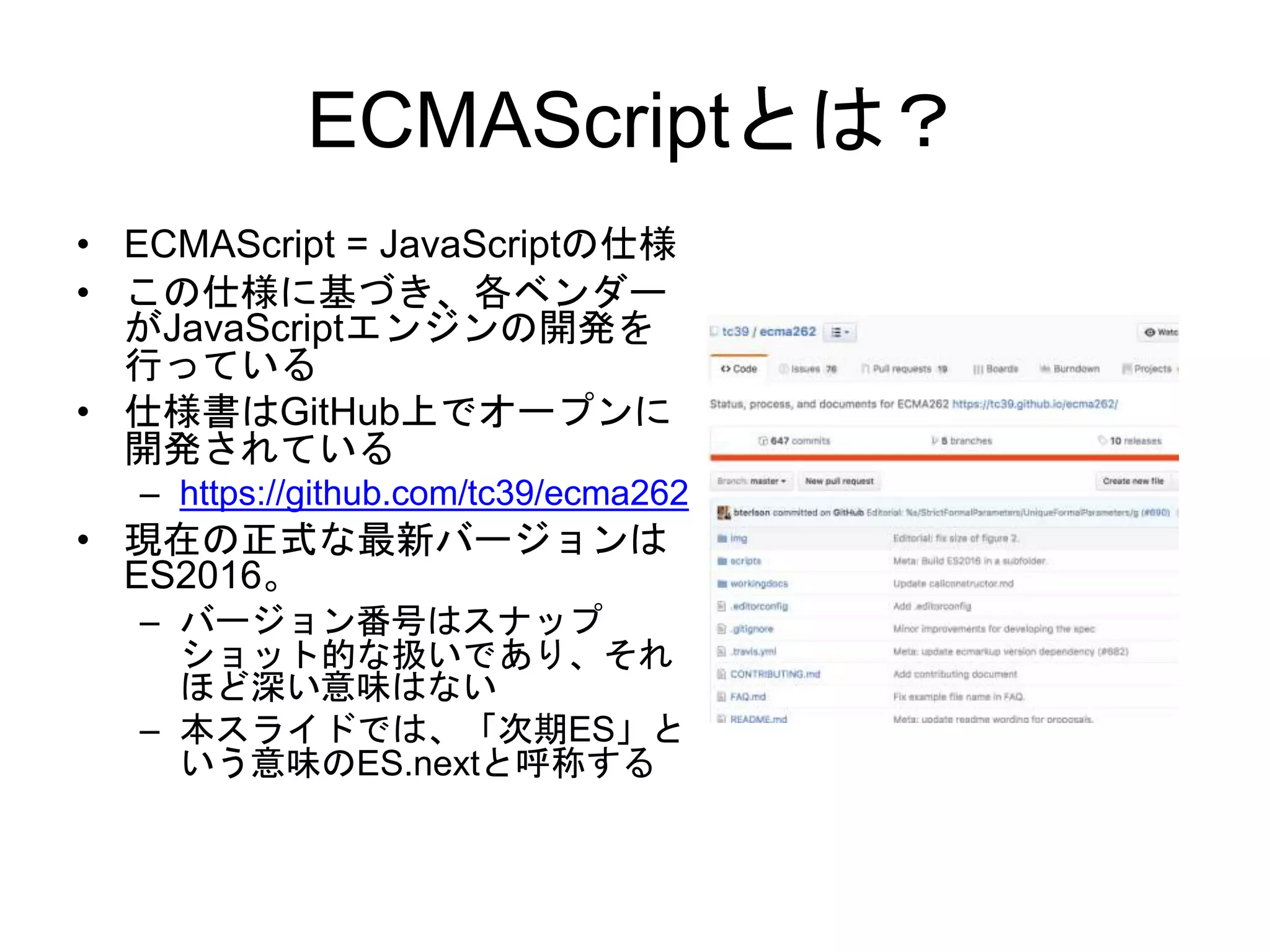 ECMAScriptとは？
• ECMAScript = JavaScriptの仕様
• この仕様に基づき、各ベンダー
がJavaScriptエンジンの開発を
行っている
• 仕様書はGitHub上でオープンに
開発されている
– https://github.com/tc39/ecma262
• 現在の正式な最新バージョンは
ES2016。
– バージョン番号はスナップ
ショット的な扱いであり、それ
ほど深い意味はない
– 本スライドでは、「次期ES」と
いう意味のES.nextと呼称する
 
