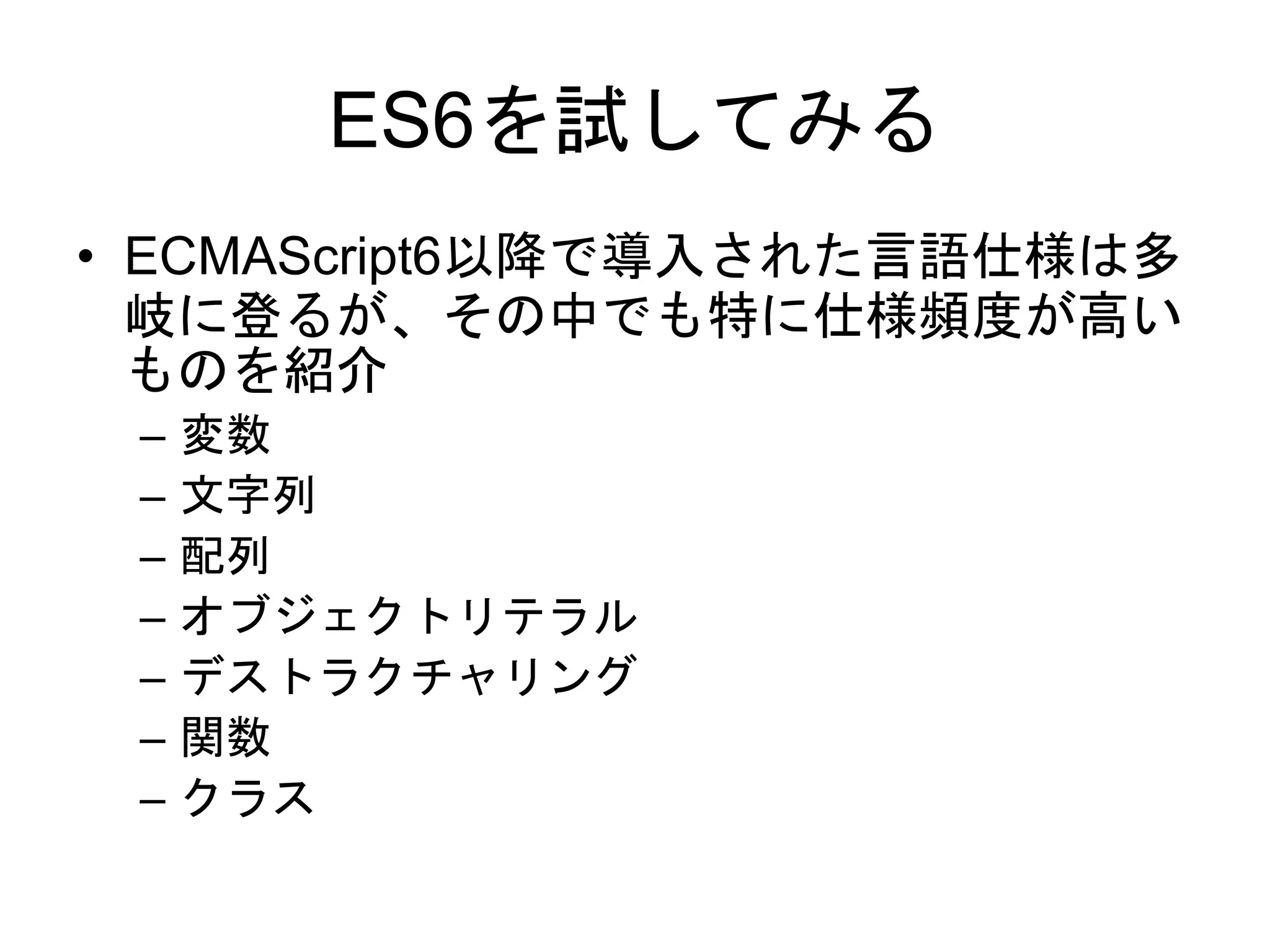 ES6を試してみる
• ECMAScript6以降で導入された言語仕様は多
岐に登るが、その中でも特に仕様頻度が高い
ものを紹介
– 変数
– 文字列
– 配列
– オブジェクトリテラル
– デストラクチャリング
– 関数
– クラス
 