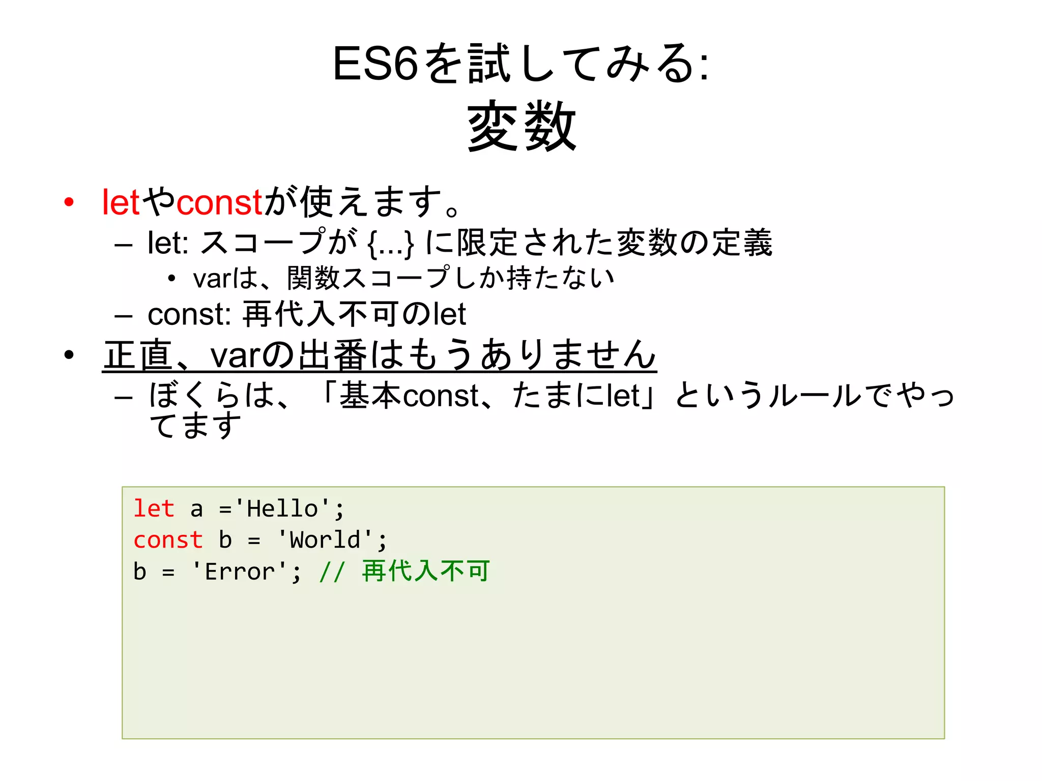 ES6を試してみる:
変数
• letやconstが使えます。
– let: スコープが {...} に限定された変数の定義
• varは、関数スコープしか持たない
– const: 再代入不可のlet
• 正直、varの出番はもうありません
– ぼくらは、「基本const、たまにlet」というルールでやっ
てます
let a ='Hello';
const b = 'World';
b = 'Error'; // 再代入不可
 