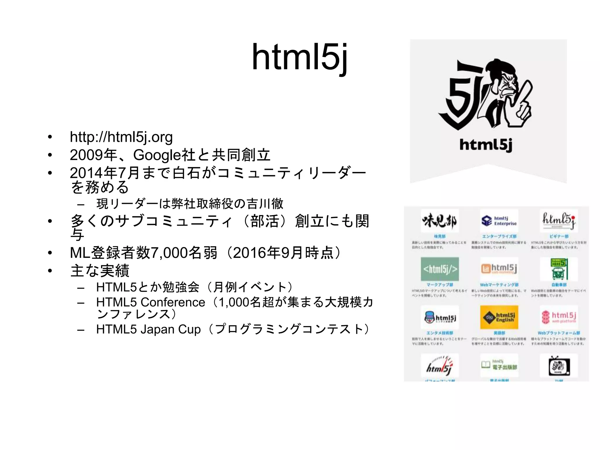 html5j
• http://html5j.org
• 2009年、Google社と共同創立
• 2014年7月まで白石がコミュニティリーダー
を務める
– 現リーダーは弊社取締役の吉川徹
• 多くのサブコミュニティ（部活）創立にも関
与
• ML登録者数7,000名弱（2016年9月時点）
• 主な実績
– HTML5とか勉強会（月例イベント）
– HTML5 Conference（1,000名超が集まる大規模カ
ンファレンス）
– HTML5 Japan Cup（プログラミングコンテスト）
 
