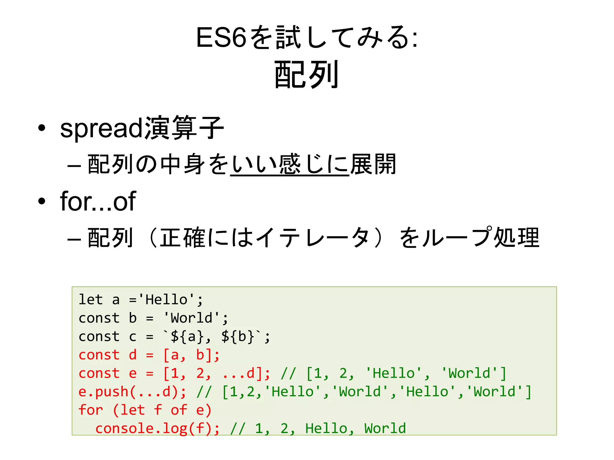 ES6を試してみる:
配列
• spread演算子
– 配列の中身をいい感じに展開
• for...of
– 配列（正確にはイテレータ）をループ処理
let a ='Hello';
const b = 'World';
const c = `${a}, ${b}`;
const d = [a, b];
const e = [1, 2, ...d]; // [1, 2, 'Hello', 'World']
e.push(...d); // [1,2,'Hello','World','Hello','World']
for (let f of e)
console.log(f); // 1, 2, Hello, World
 