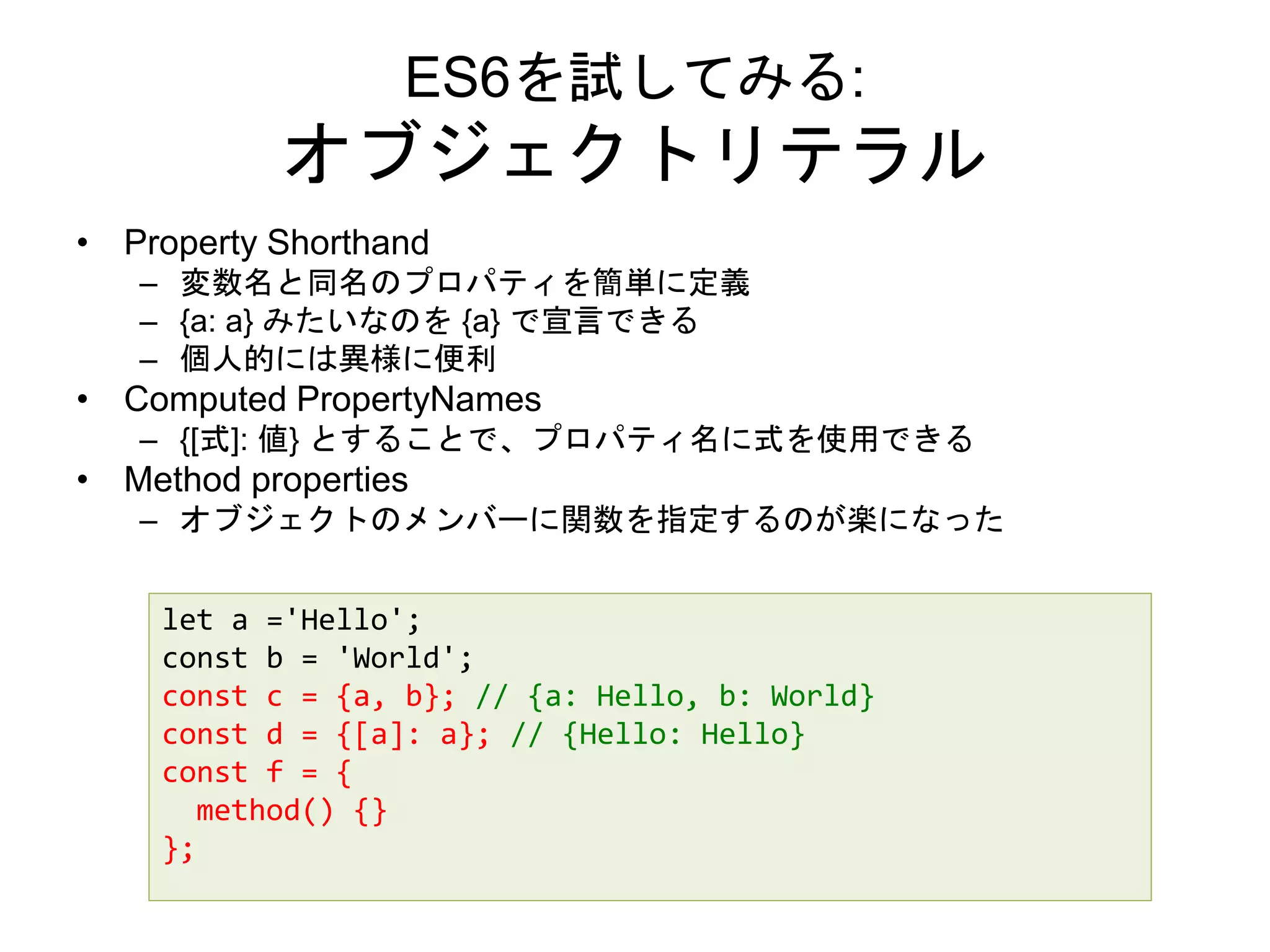 ES6を試してみる:
オブジェクトリテラル
• Property Shorthand
– 変数名と同名のプロパティを簡単に定義
– {a: a} みたいなのを {a} で宣言できる
– 個人的には異様に便利
• Computed PropertyNames
– {[式]: 値} とすることで、プロパティ名に式を使用できる
• Method properties
– オブジェクトのメンバーに関数を指定するのが楽になった
let a ='Hello';
const b = 'World';
const c = {a, b}; // {a: Hello, b: World}
const d = {[a]: a}; // {Hello: Hello}
const f = {
method() {}
};
 