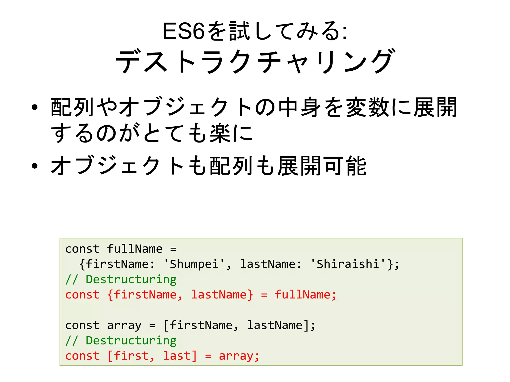 ES6を試してみる:
デストラクチャリング
• 配列やオブジェクトの中身を変数に展開
するのがとても楽に
• オブジェクトも配列も展開可能
const fullName =
{firstName: 'Shumpei', lastName: 'Shiraishi'};
// Destructuring
const {firstName, lastName} = fullName;
const array = [firstName, lastName];
// Destructuring
const [first, last] = array;
 