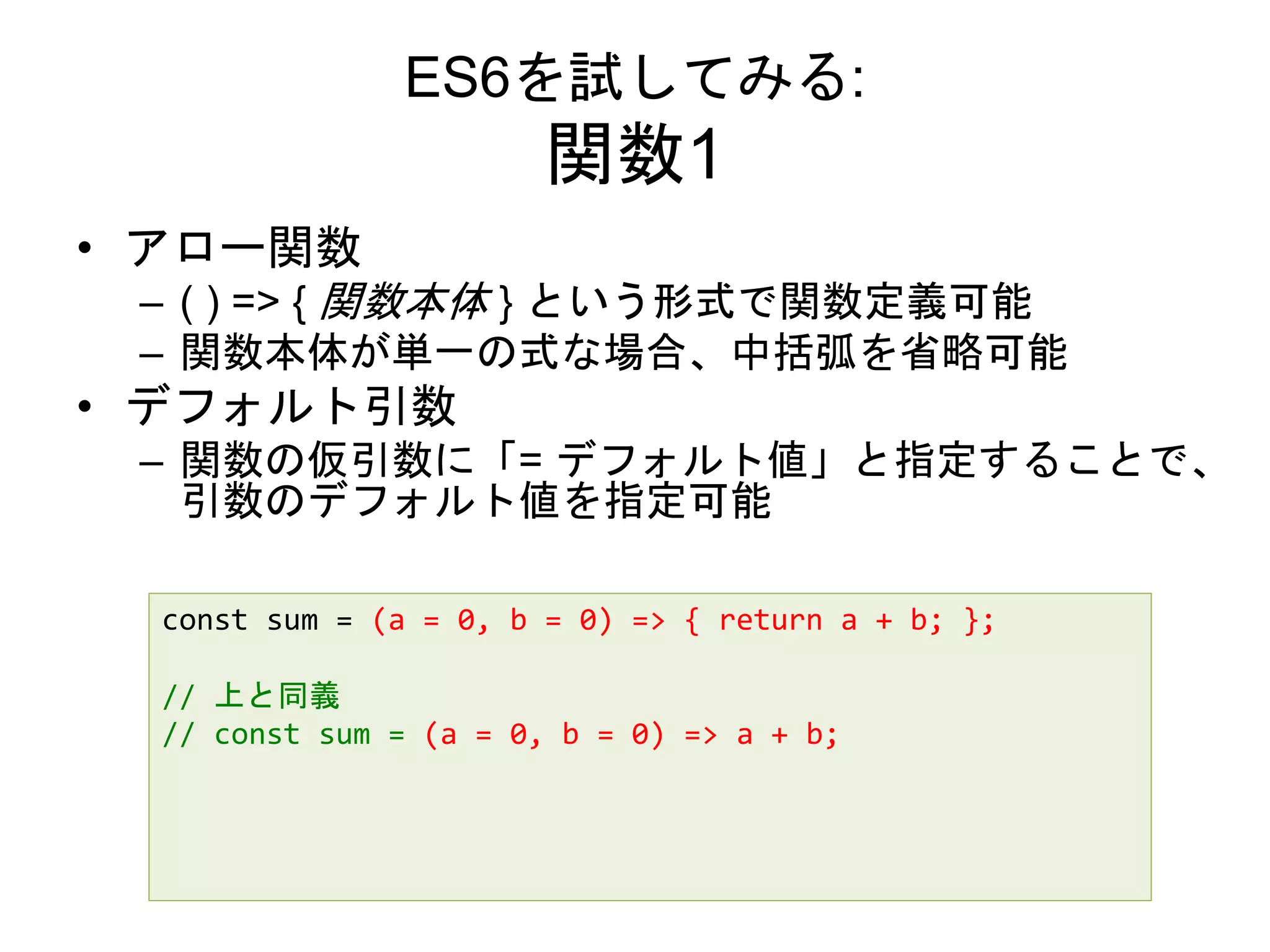 ES6を試してみる:
関数1
• アロー関数
– ( ) => { 関数本体 } という形式で関数定義可能
– 関数本体が単一の式な場合、中括弧を省略可能
• デフォルト引数
– 関数の仮引数に「= デフォルト値」と指定することで、
引数のデフォルト値を指定可能
const sum = (a = 0, b = 0) => { return a + b; };
// 上と同義
// const sum = (a = 0, b = 0) => a + b;
 