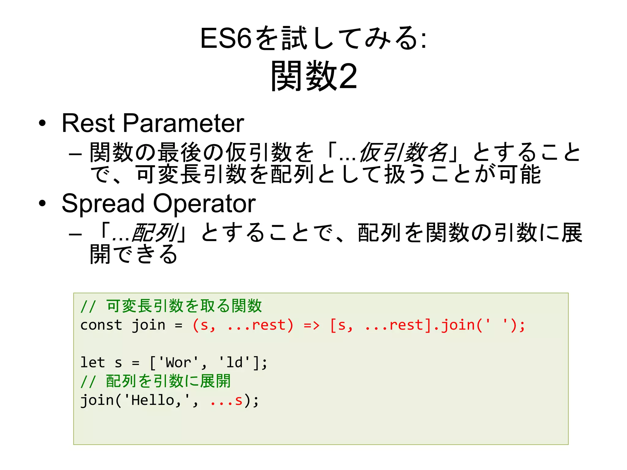ES6を試してみる:
関数2
• Rest Parameter
– 関数の最後の仮引数を「...仮引数名」とすること
で、可変長引数を配列として扱うことが可能
• Spread Operator
– 「...配列」とすることで、配列を関数の引数に展
開できる
// 可変長引数を取る関数
const join = (s, ...rest) => [s, ...rest].join(' ');
let s = ['Wor', 'ld'];
// 配列を引数に展開
join('Hello,', ...s);
 