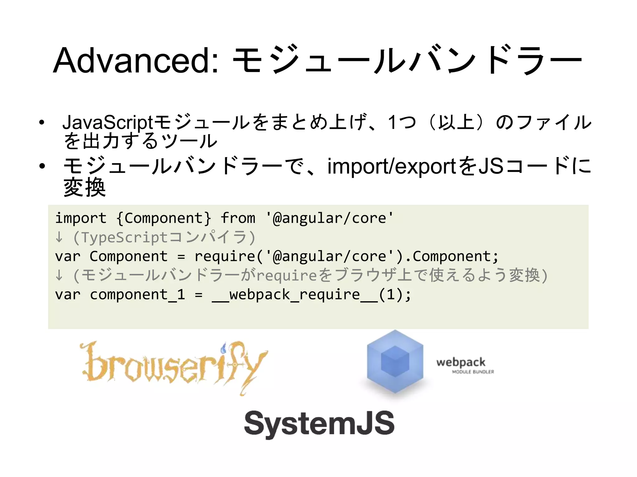 Advanced: モジュールバンドラー
• JavaScriptモジュールをまとめ上げ、1つ（以上）のファイル
を出力するツール
• モジュールバンドラーで、import/exportをJSコードに
変換
import {Component} from '@angular/core'
↓ (TypeScriptコンパイラ)
var Component = require('@angular/core').Component;
↓ (モジュールバンドラーがrequireをブラウザ上で使えるよう変換)
var component_1 = __webpack_require__(1);
 