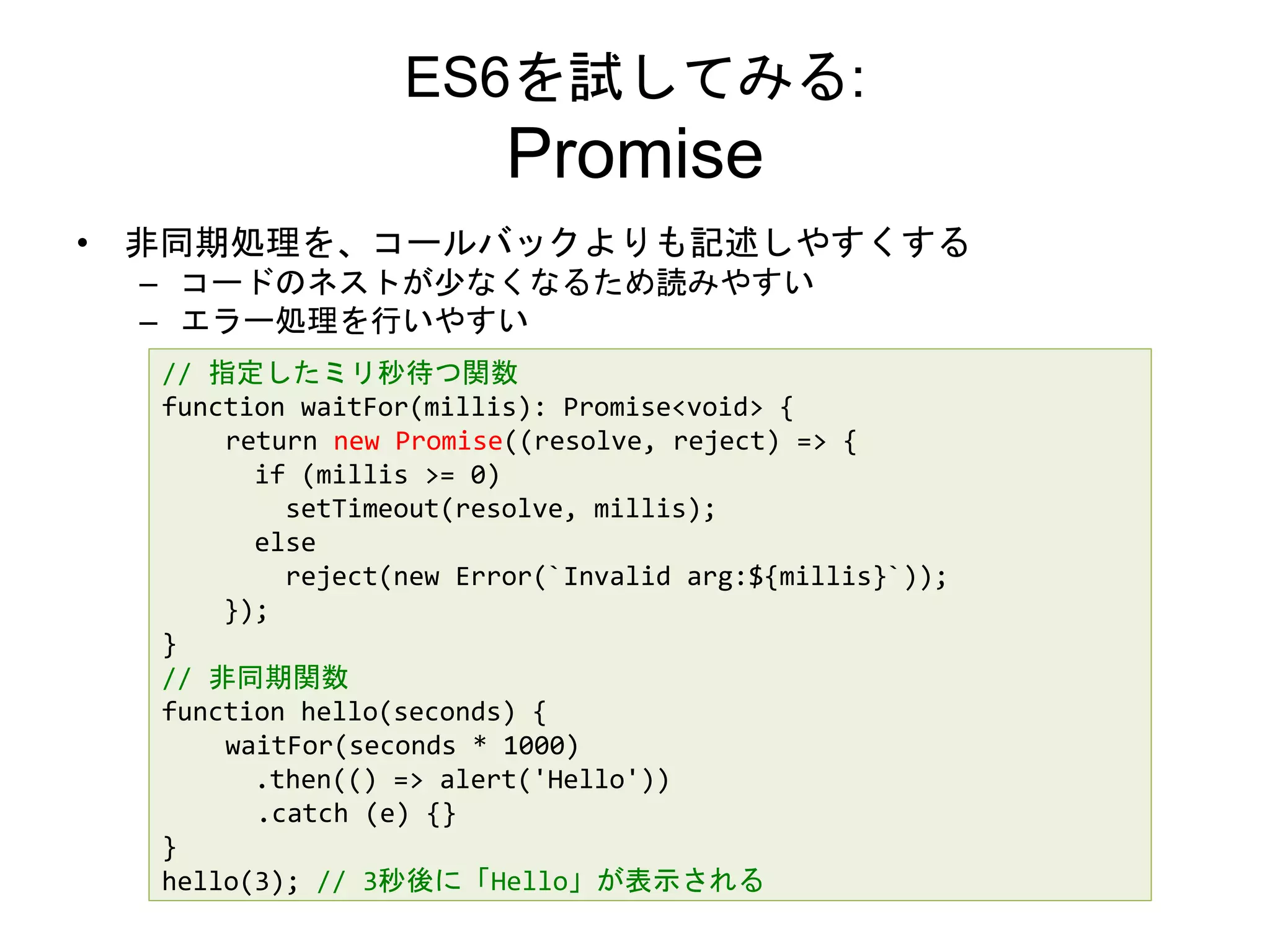 ES6を試してみる:
Promise
• 非同期処理を、コールバックよりも記述しやすくする
– コードのネストが少なくなるため読みやすい
– エラー処理を行いやすい
// 指定したミリ秒待つ関数
function waitFor(millis): Promise<void> {
return new Promise((resolve, reject) => {
if (millis >= 0)
setTimeout(resolve, millis);
else
reject(new Error(`Invalid arg:${millis}`));
});
}
// 非同期関数
function hello(seconds) {
waitFor(seconds * 1000)
.then(() => alert('Hello'))
.catch (e) {}
}
hello(3); // 3秒後に「Hello」が表示される
 