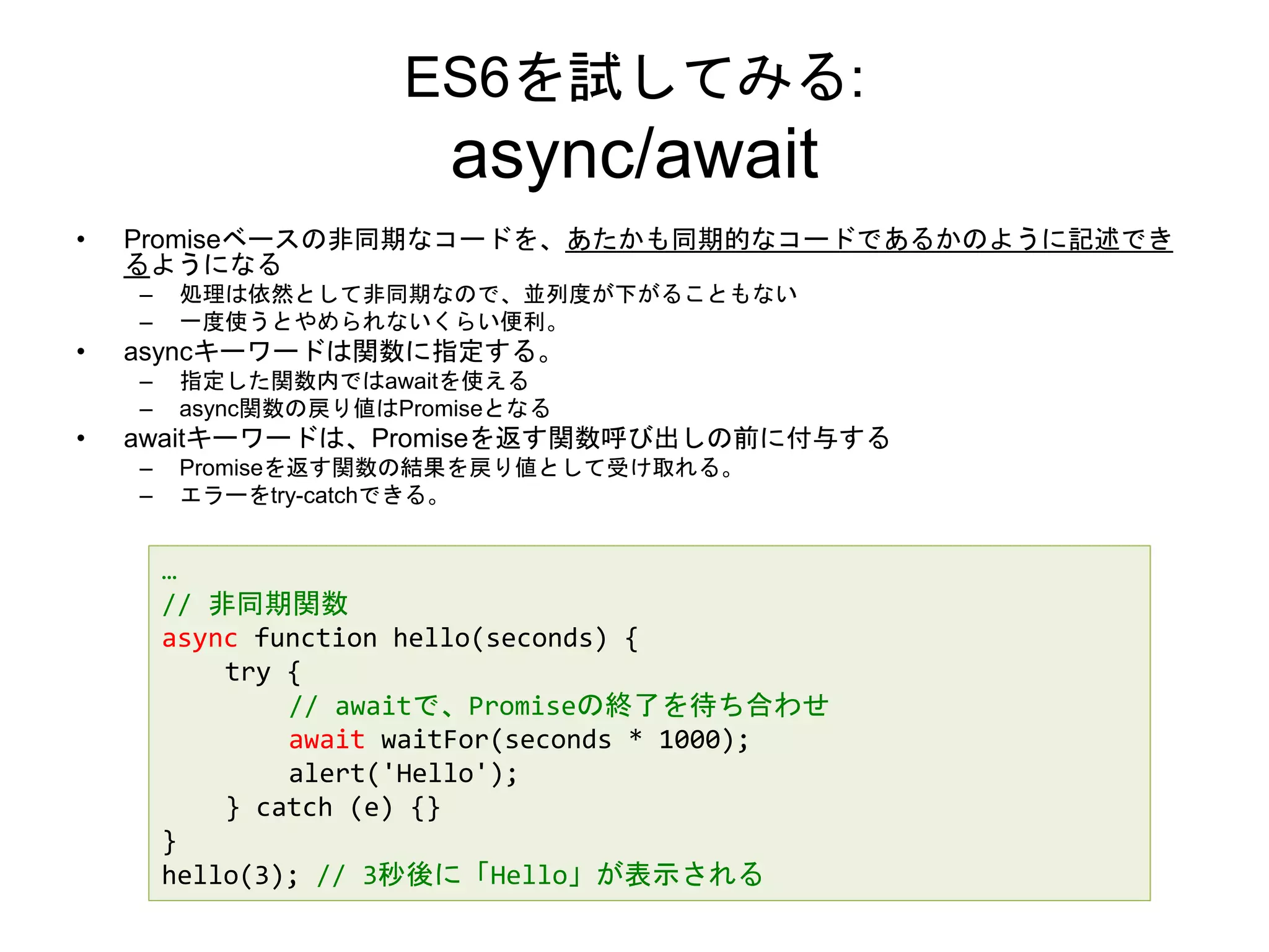 ES6を試してみる:
async/await
• Promiseベースの非同期なコードを、あたかも同期的なコードであるかのように記述でき
るようになる
– 処理は依然として非同期なので、並列度が下がることもない
– 一度使うとやめられないくらい便利。
• asyncキーワードは関数に指定する。
– 指定した関数内ではawaitを使える
– async関数の戻り値はPromiseとなる
• awaitキーワードは、Promiseを返す関数呼び出しの前に付与する
– Promiseを返す関数の結果を戻り値として受け取れる。
– エラーをtry-catchできる。
…
// 非同期関数
async function hello(seconds) {
try {
// awaitで、Promiseの終了を待ち合わせ
await waitFor(seconds * 1000);
alert('Hello');
} catch (e) {}
}
hello(3); // 3秒後に「Hello」が表示される
 