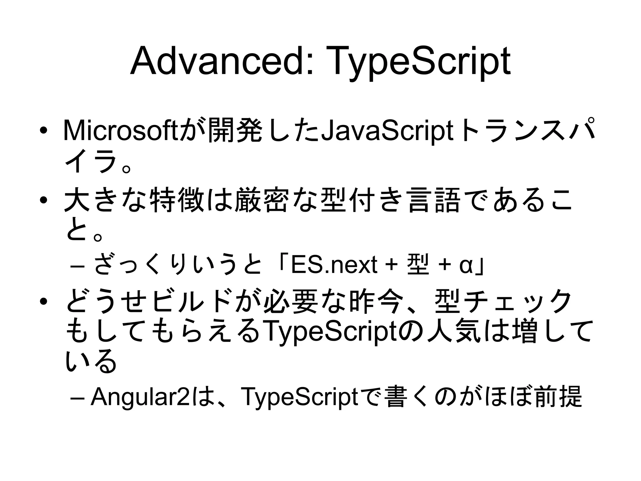 Advanced: TypeScript
• Microsoftが開発したJavaScriptトランスパ
イラ。
• 大きな特徴は厳密な型付き言語であるこ
と。
– ざっくりいうと「ES.next + 型 + α」
• どうせビルドが必要な昨今、型チェック
もしてもらえるTypeScriptの人気は増して
いる
– Angular2は、TypeScriptで書くのがほぼ前提
 