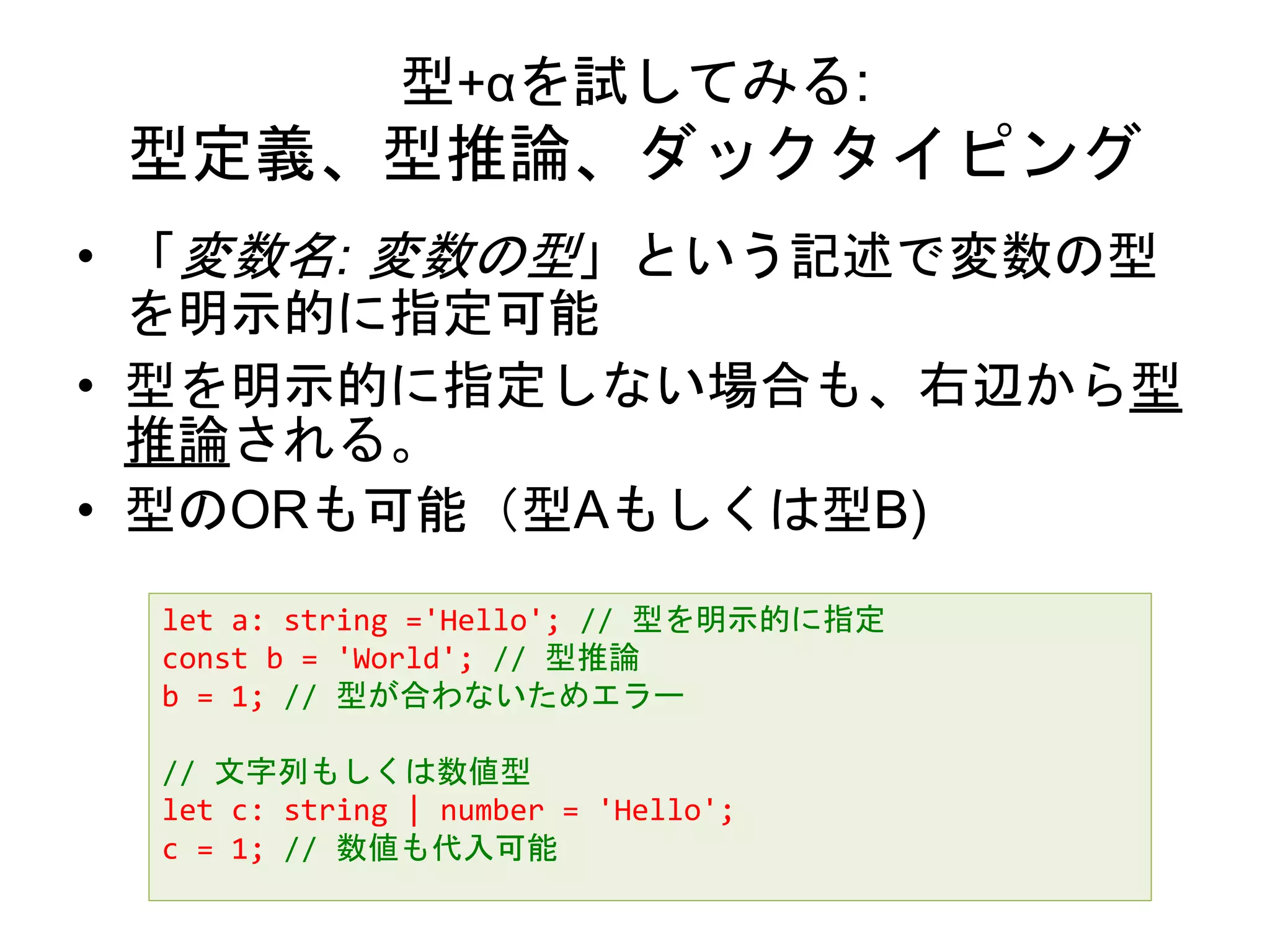 型+αを試してみる:
型定義、型推論、ダックタイピング
• 「変数名: 変数の型」という記述で変数の型
を明示的に指定可能
• 型を明示的に指定しない場合も、右辺から型
推論される。
• 型のORも可能（型Aもしくは型B)
let a: string ='Hello'; // 型を明示的に指定
const b = 'World'; // 型推論
b = 1; // 型が合わないためエラー
// 文字列もしくは数値型
let c: string | number = 'Hello';
c = 1; // 数値も代入可能
 