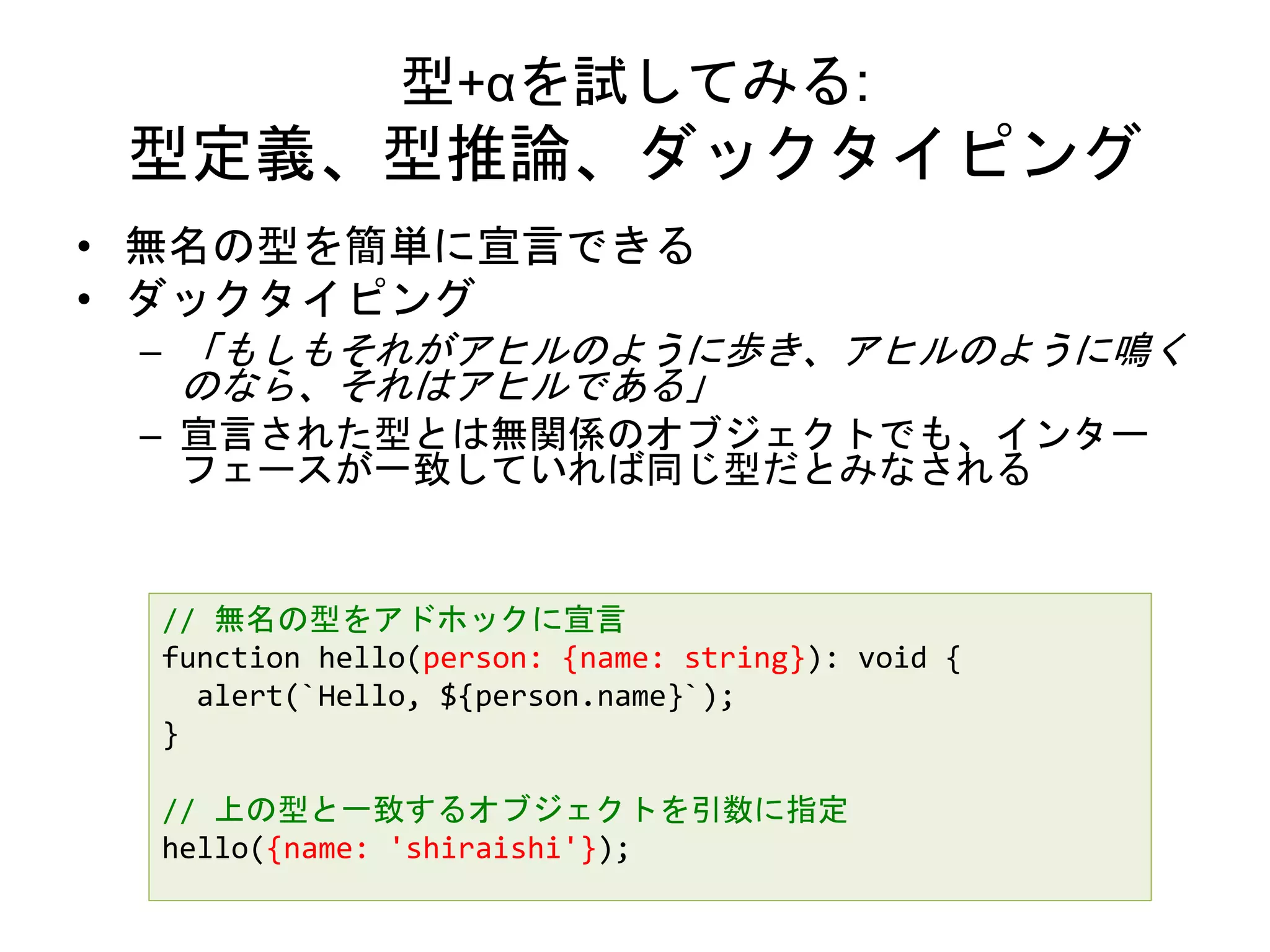 型+αを試してみる:
型定義、型推論、ダックタイピング
• 無名の型を簡単に宣言できる
• ダックタイピング
– 「もしもそれがアヒルのように歩き、アヒルのように鳴く
のなら、それはアヒルである」
– 宣言された型とは無関係のオブジェクトでも、インター
フェースが一致していれば同じ型だとみなされる
// 無名の型をアドホックに宣言
function hello(person: {name: string}): void {
alert(`Hello, ${person.name}`);
}
// 上の型と一致するオブジェクトを引数に指定
hello({name: 'shiraishi'});
 