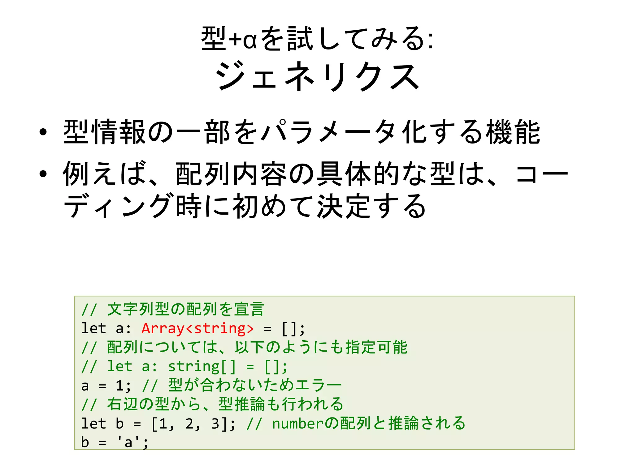 型+αを試してみる:
ジェネリクス
• 型情報の一部をパラメータ化する機能
• 例えば、配列内容の具体的な型は、コー
ディング時に初めて決定する
// 文字列型の配列を宣言
let a: Array<string> = [];
// 配列については、以下のようにも指定可能
// let a: string[] = [];
a = 1; // 型が合わないためエラー
// 右辺の型から、型推論も行われる
let b = [1, 2, 3]; // numberの配列と推論される
b = 'a';
 