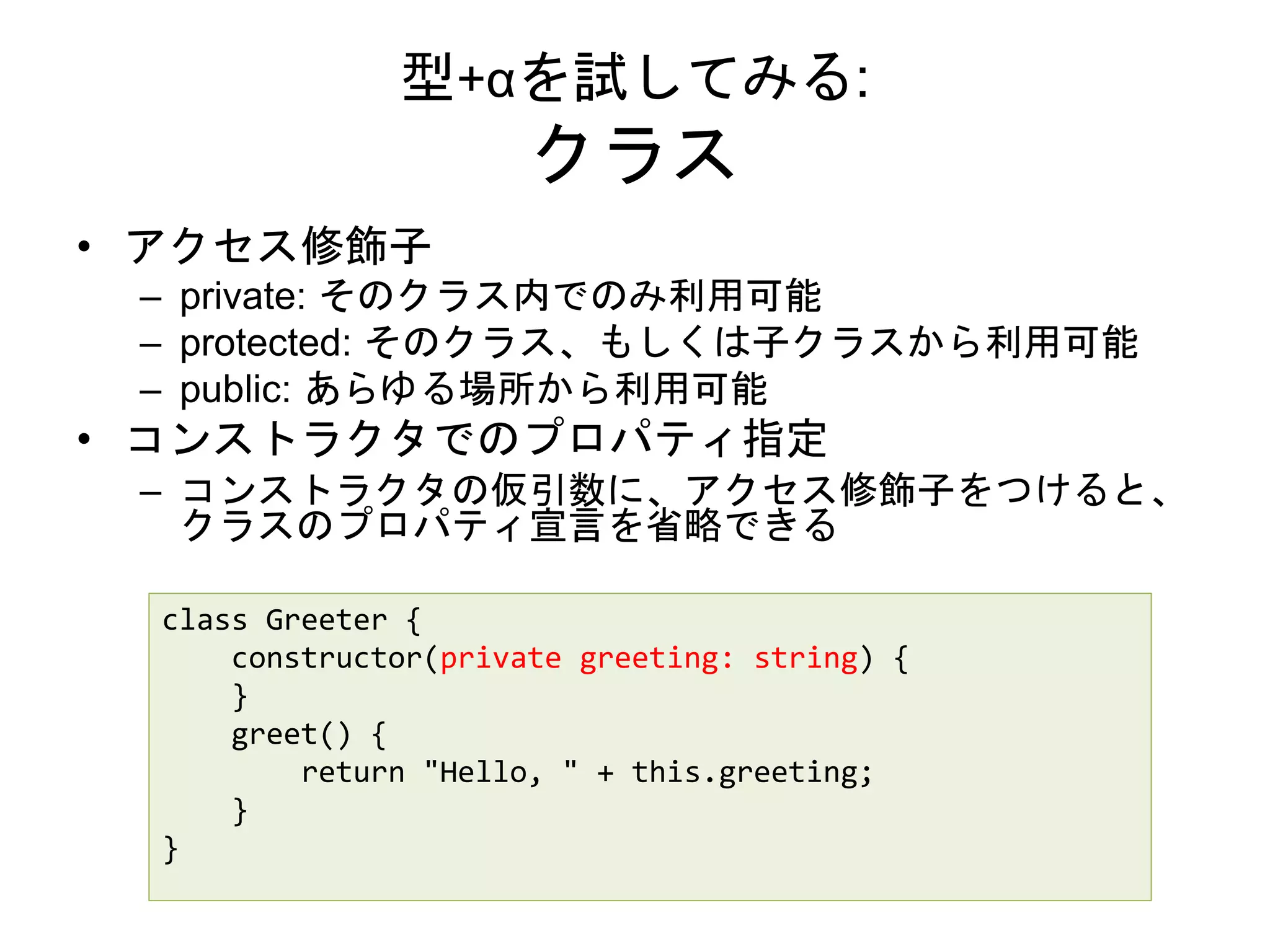 型+αを試してみる:
クラス
• アクセス修飾子
– private: そのクラス内でのみ利用可能
– protected: そのクラス、もしくは子クラスから利用可能
– public: あらゆる場所から利用可能
• コンストラクタでのプロパティ指定
– コンストラクタの仮引数に、アクセス修飾子をつけると、
クラスのプロパティ宣言を省略できる
class Greeter {
constructor(private greeting: string) {
}
greet() {
return "Hello, " + this.greeting;
}
}
 
