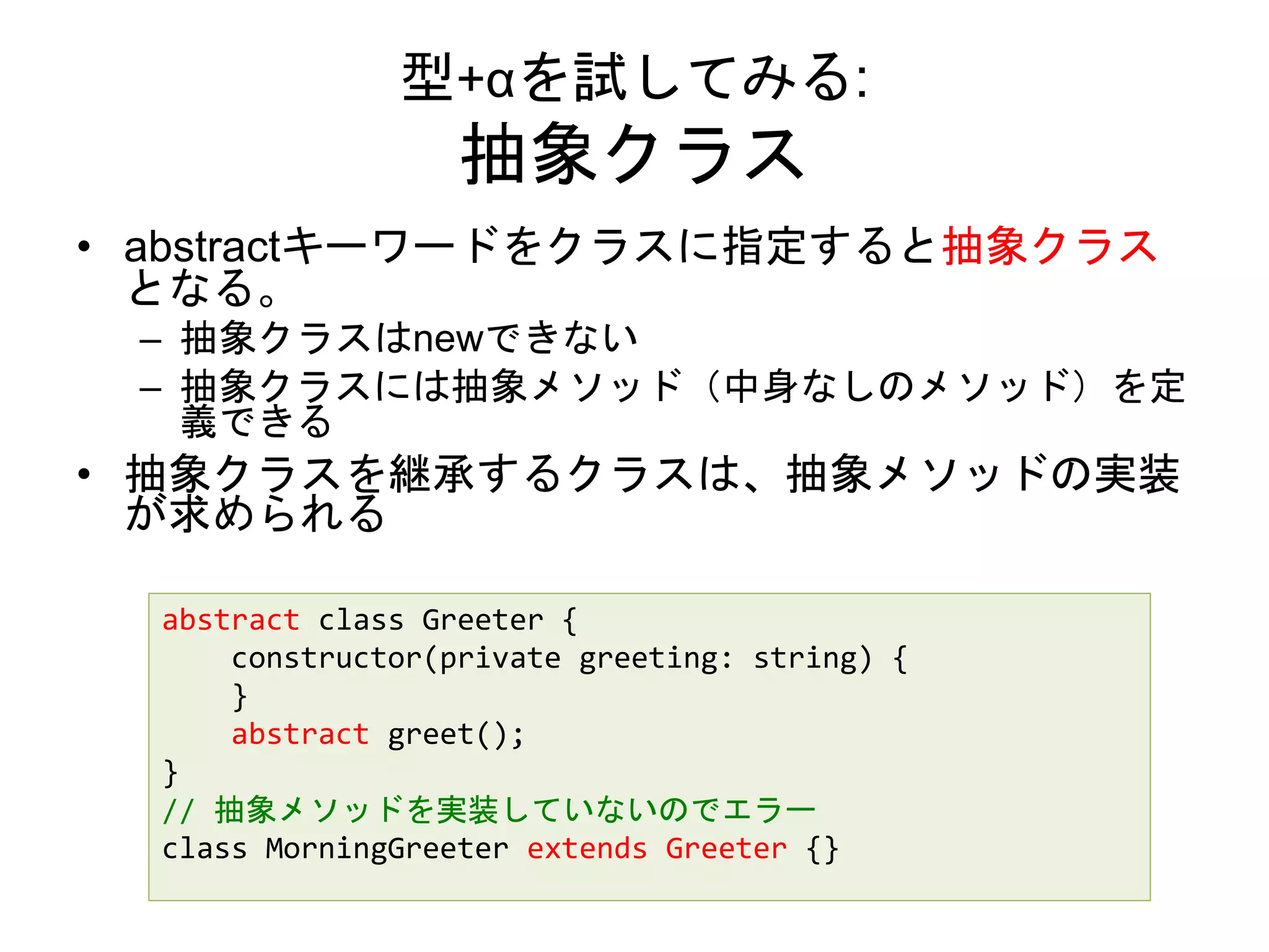 型+αを試してみる:
抽象クラス
• abstractキーワードをクラスに指定すると抽象クラス
となる。
– 抽象クラスはnewできない
– 抽象クラスには抽象メソッド（中身なしのメソッド）を定
義できる
• 抽象クラスを継承するクラスは、抽象メソッドの実装
が求められる
abstract class Greeter {
constructor(private greeting: string) {
}
abstract greet();
}
// 抽象メソッドを実装していないのでエラー
class MorningGreeter extends Greeter {}
 