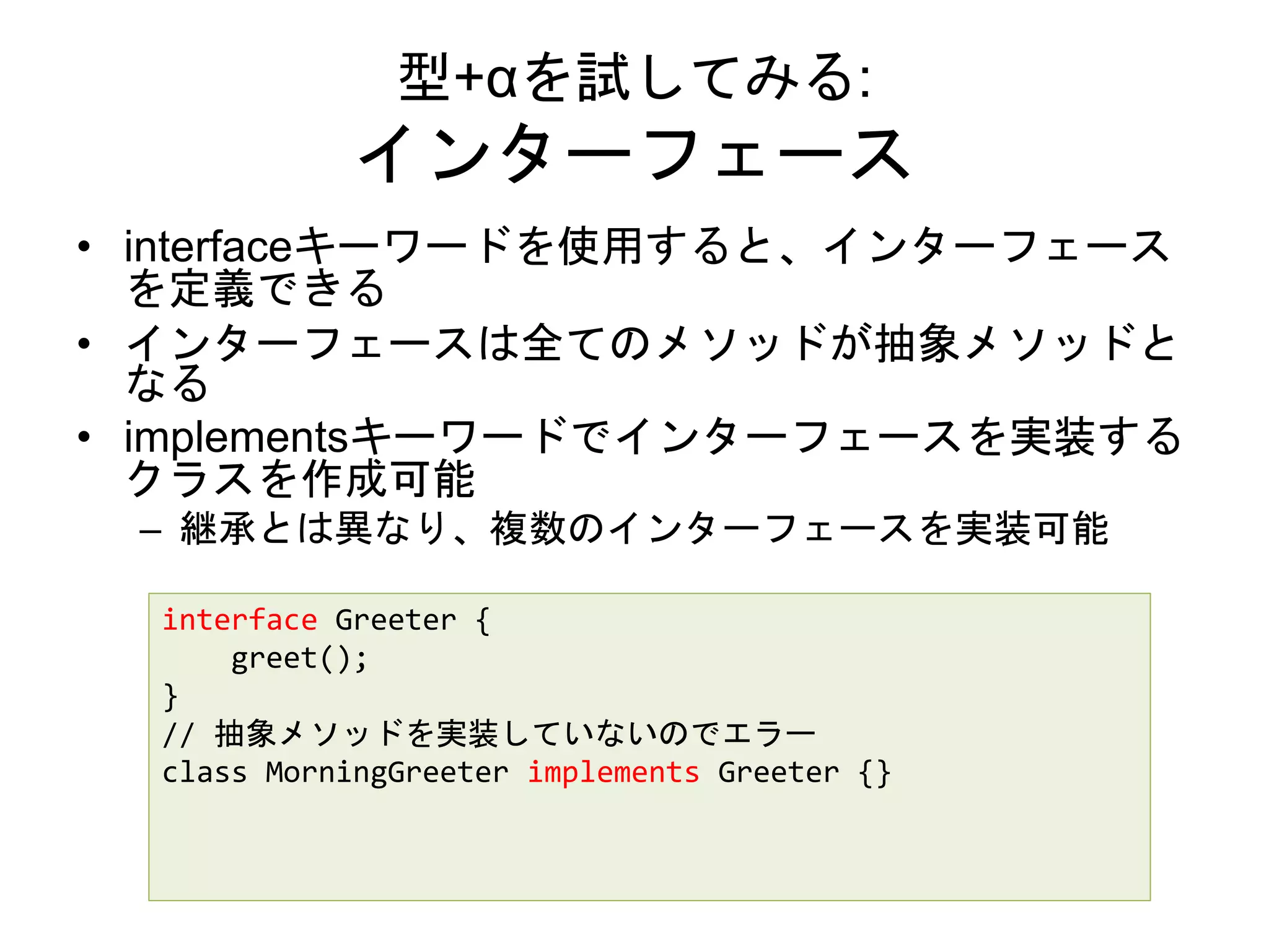 型+αを試してみる:
インターフェース
• interfaceキーワードを使用すると、インターフェース
を定義できる
• インターフェースは全てのメソッドが抽象メソッドと
なる
• implementsキーワードでインターフェースを実装する
クラスを作成可能
– 継承とは異なり、複数のインターフェースを実装可能
interface Greeter {
greet();
}
// 抽象メソッドを実装していないのでエラー
class MorningGreeter implements Greeter {}
 