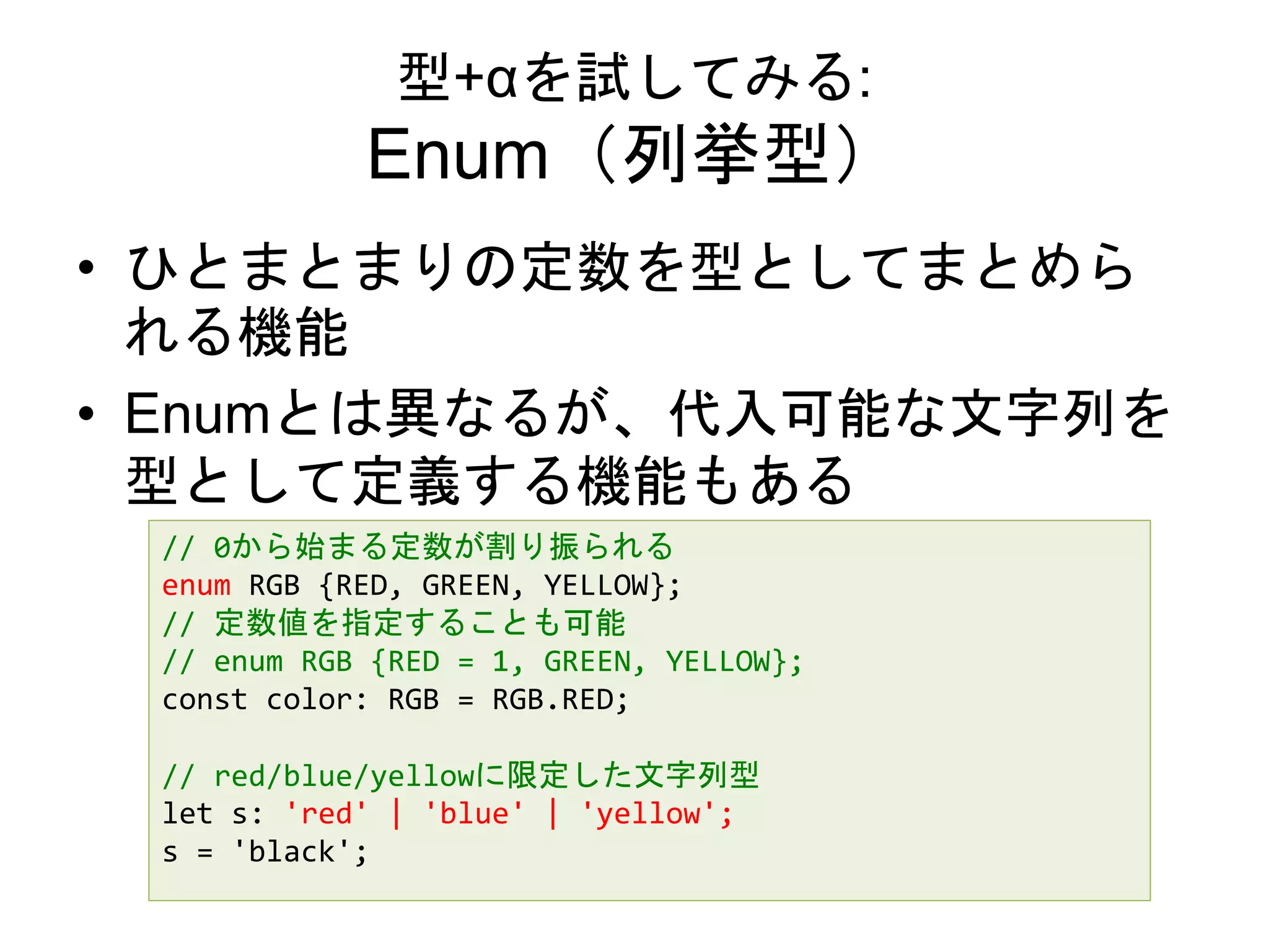 型+αを試してみる:
Enum（列挙型）
• ひとまとまりの定数を型としてまとめら
れる機能
• Enumとは異なるが、代入可能な文字列を
型として定義する機能もある
// 0から始まる定数が割り振られる
enum RGB {RED, GREEN, YELLOW};
// 定数値を指定することも可能
// enum RGB {RED = 1, GREEN, YELLOW};
const color: RGB = RGB.RED;
// red/blue/yellowに限定した文字列型
let s: 'red' | 'blue' | 'yellow';
s = 'black';
 