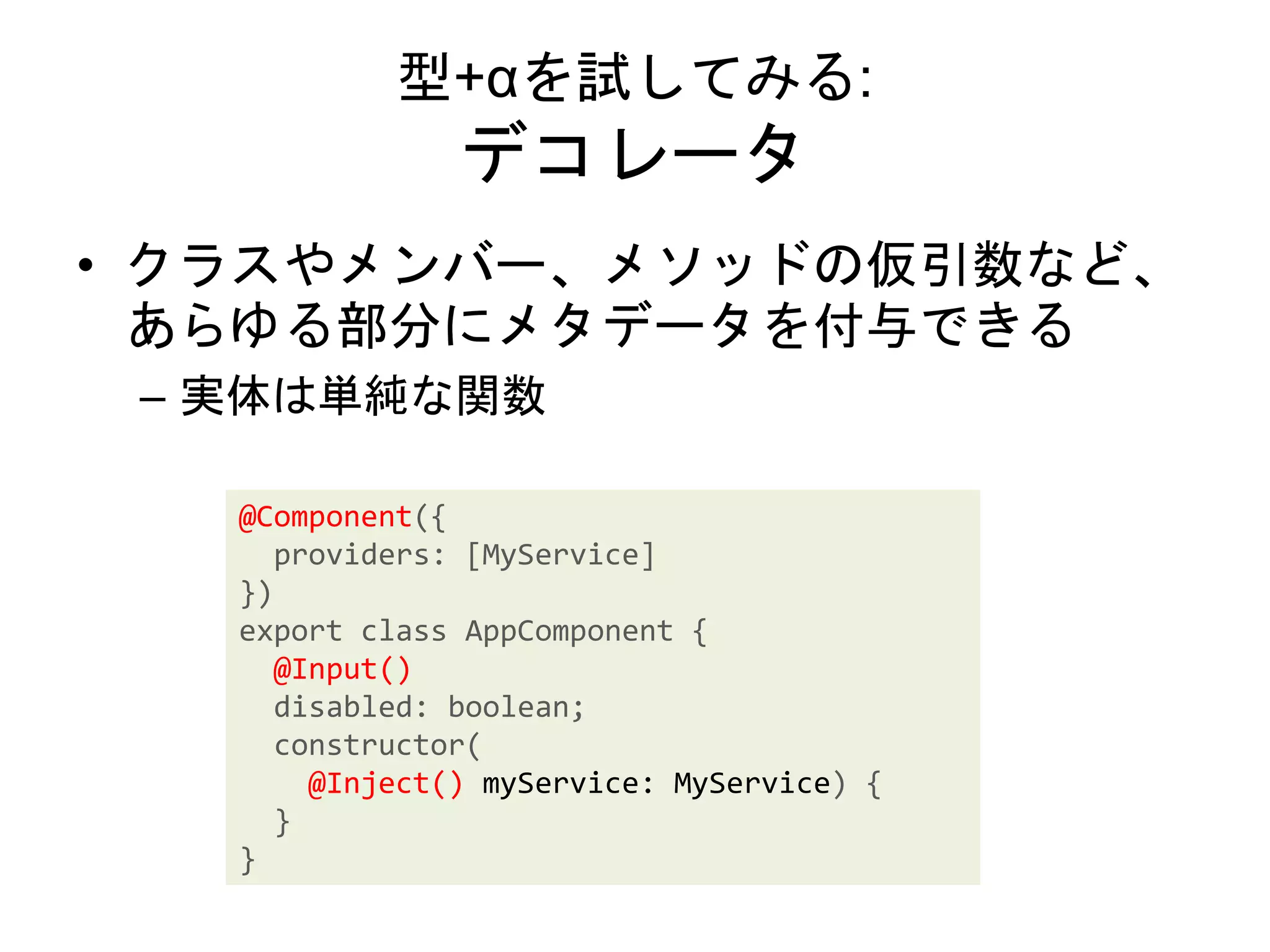 型+αを試してみる:
デコレータ
• クラスやメンバー、メソッドの仮引数など、
あらゆる部分にメタデータを付与できる
– 実体は単純な関数
@Component({
providers: [MyService]
})
export class AppComponent {
@Input()
disabled: boolean;
constructor(
@Inject() myService: MyService) {
}
}
 