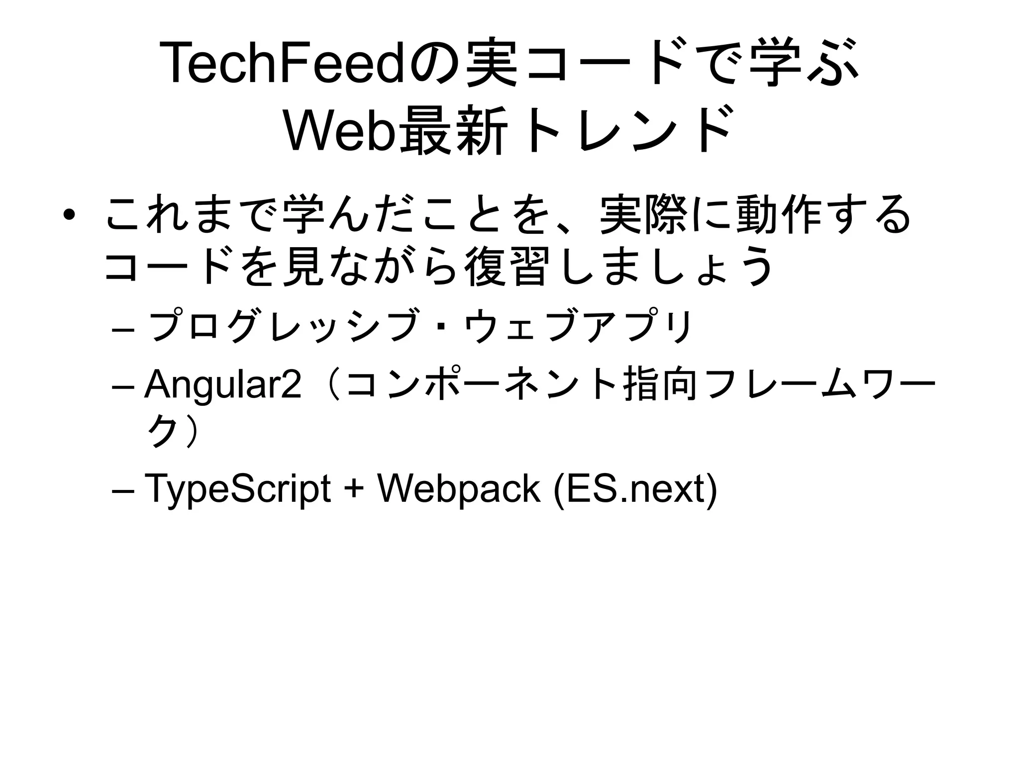 TechFeedの実コードで学ぶ
Web最新トレンド
• これまで学んだことを、実際に動作する
コードを見ながら復習しましょう
– プログレッシブ・ウェブアプリ
– Angular2（コンポーネント指向フレームワー
ク）
– TypeScript + Webpack (ES.next)
 