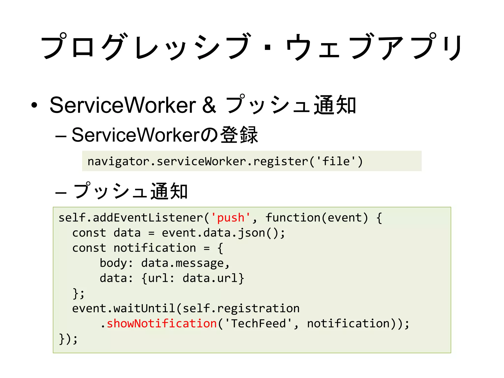 プログレッシブ・ウェブアプリ
• ServiceWorker & プッシュ通知
– ServiceWorkerの登録
– プッシュ通知
navigator.serviceWorker.register('file')
self.addEventListener('push', function(event) {
const data = event.data.json();
const notification = {
body: data.message,
data: {url: data.url}
};
event.waitUntil(self.registration
.showNotification('TechFeed', notification));
});
 