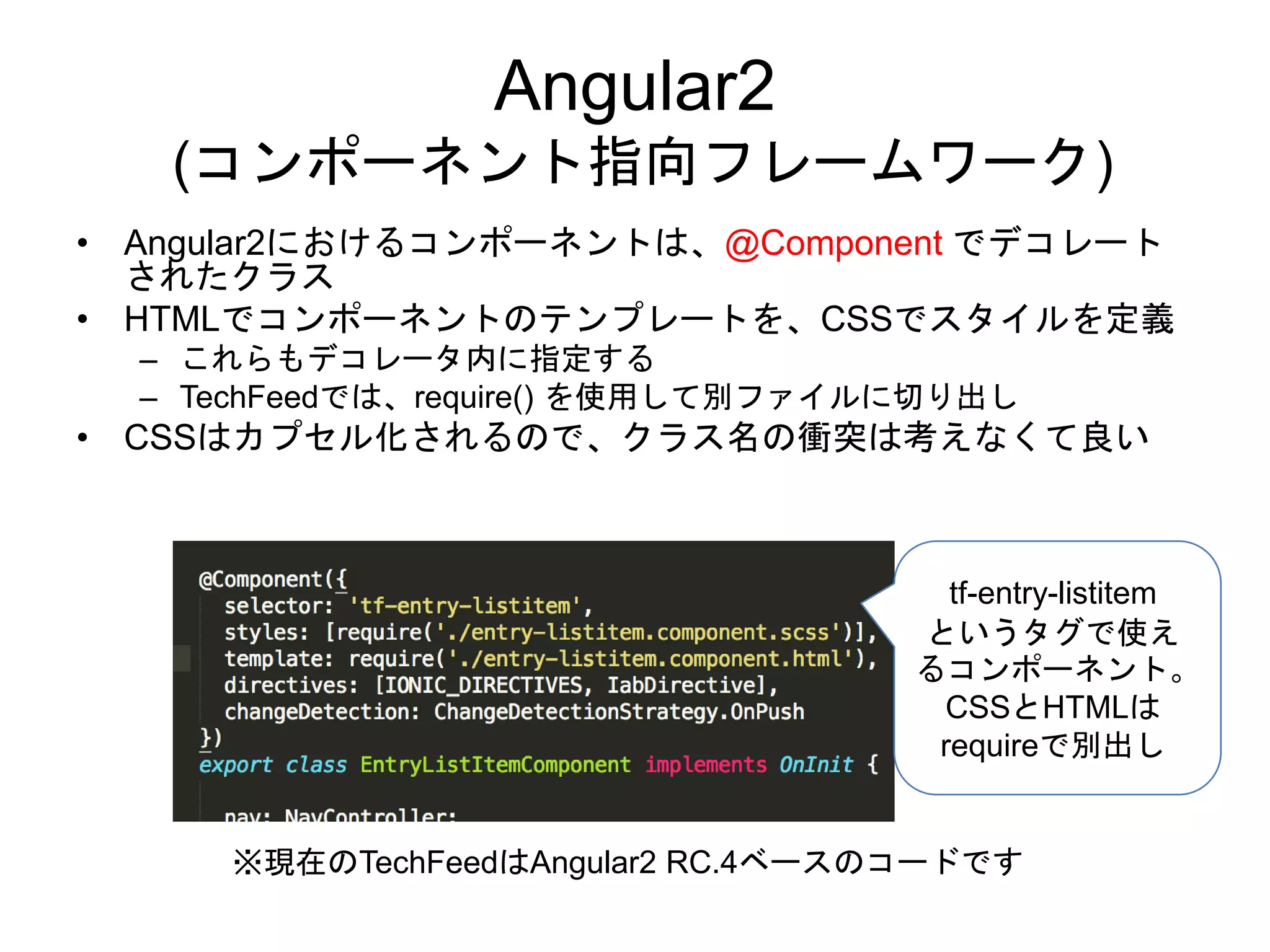 Angular2
(コンポーネント指向フレームワーク)
• Angular2におけるコンポーネントは、@Component でデコレート
されたクラス
• HTMLでコンポーネントのテンプレートを、CSSでスタイルを定義
– これらもデコレータ内に指定する
– TechFeedでは、require() を使用して別ファイルに切り出し
• CSSはカプセル化されるので、クラス名の衝突は考えなくて良い
tf-entry-listitem
というタグで使え
るコンポーネント。
CSSとHTMLは
requireで別出し
※現在のTechFeedはAngular2 RC.4ベースのコードです
 